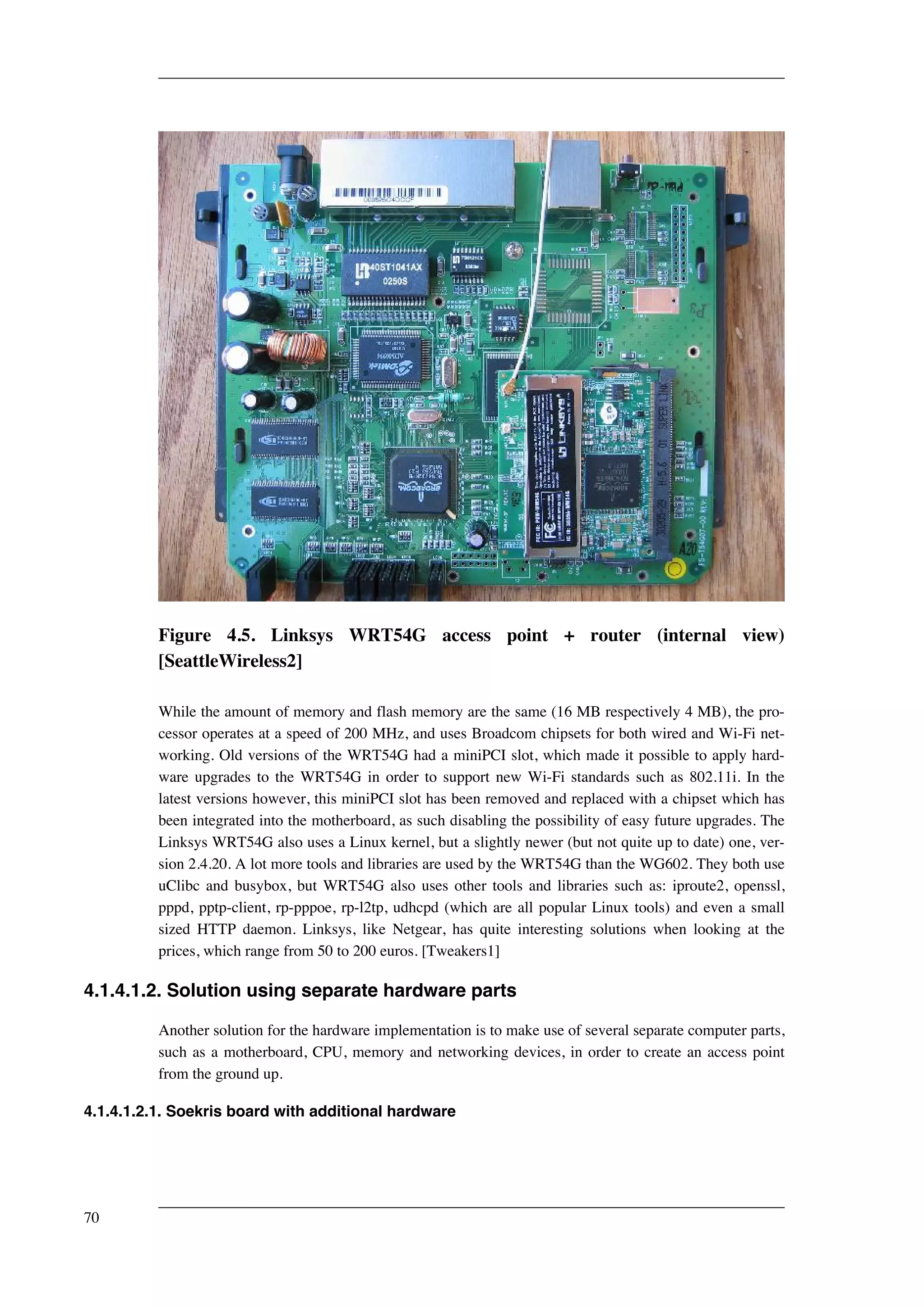 Figure 4.5. Linksys WRT54G access point + router (internal view) 
[SeattleWireless2] 
While the amount of memory and flash memory are the same (16 MB respectively 4 MB), the pro-cessor 
operates at a speed of 200 MHz, and uses Broadcom chipsets for both wired and Wi-Fi net-working. 
Old versions of the WRT54G had a miniPCI slot, which made it possible to apply hard-ware 
upgrades to the WRT54G in order to support new Wi-Fi standards such as 802.11i. In the 
latest versions however, this miniPCI slot has been removed and replaced with a chipset which has 
been integrated into the motherboard, as such disabling the possibility of easy future upgrades. The 
Linksys WRT54G also uses a Linux kernel, but a slightly newer (but not quite up to date) one, ver-sion 
2.4.20. A lot more tools and libraries are used by the WRT54G than the WG602. They both use 
uClibc and busybox, but WRT54G also uses other tools and libraries such as: iproute2, openssl, 
pppd, pptp-client, rp-pppoe, rp-l2tp, udhcpd (which are all popular Linux tools) and even a small 
sized HTTP daemon. Linksys, like Netgear, has quite interesting solutions when looking at the 
prices, which range from 50 to 200 euros. [Tweakers1] 
4.1.4.1.2. Solution using separate hardware parts 
Another solution for the hardware implementation is to make use of several separate computer parts, 
such as a motherboard, CPU, memory and networking devices, in order to create an access point 
from the ground up. 
4.1.4.1.2.1. Soekris board with additional hardware 
70 
 