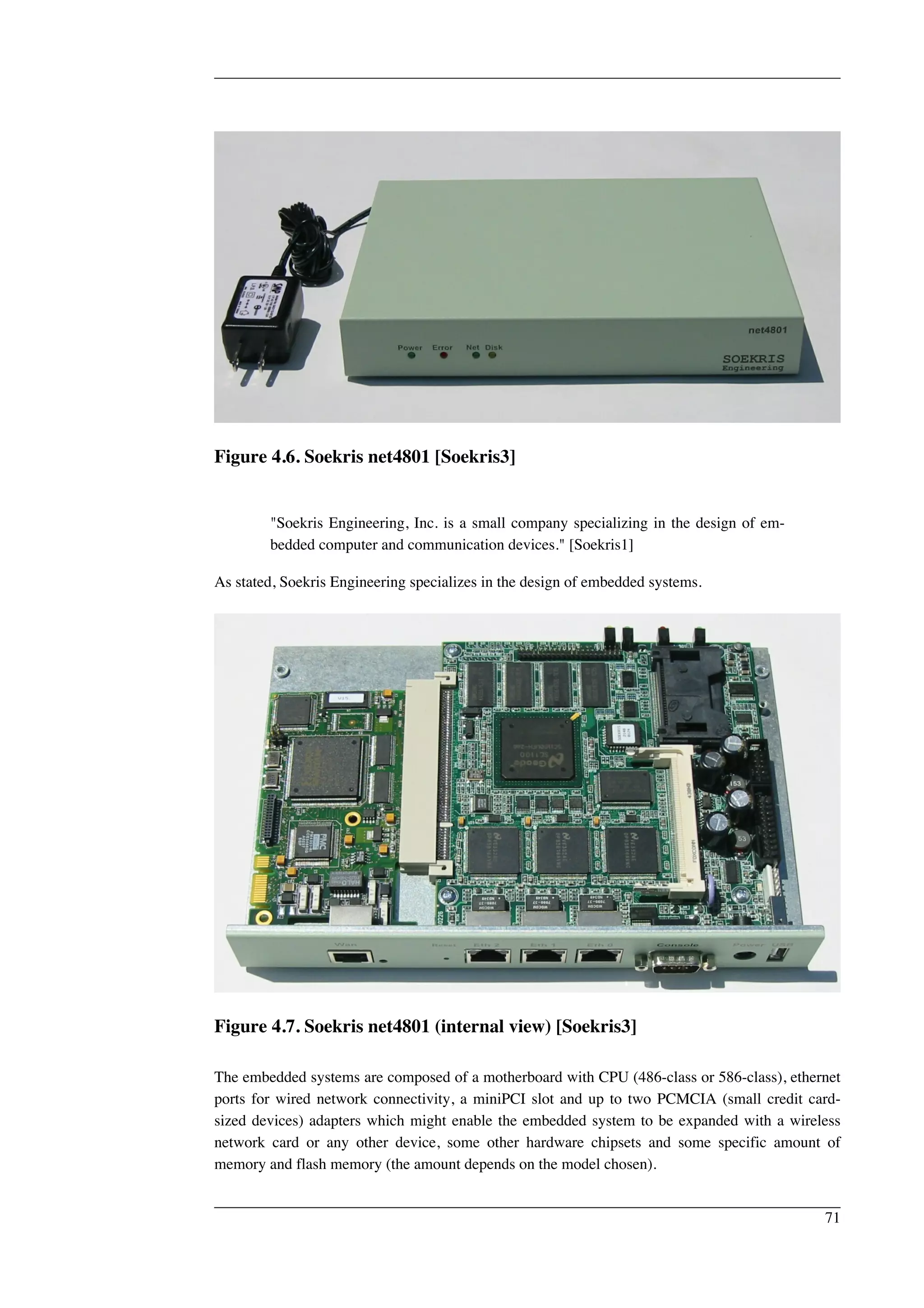 Figure 4.6. Soekris net4801 [Soekris3] 
"Soekris Engineering, Inc. is a small company specializing in the design of em-bedded 
computer and communication devices." [Soekris1] 
As stated, Soekris Engineering specializes in the design of embedded systems. 
Figure 4.7. Soekris net4801 (internal view) [Soekris3] 
The embedded systems are composed of a motherboard with CPU (486-class or 586-class), ethernet 
ports for wired network connectivity, a miniPCI slot and up to two PCMCIA (small credit card-sized 
devices) adapters which might enable the embedded system to be expanded with a wireless 
network card or any other device, some other hardware chipsets and some specific amount of 
memory and flash memory (the amount depends on the model chosen). 
71 
 