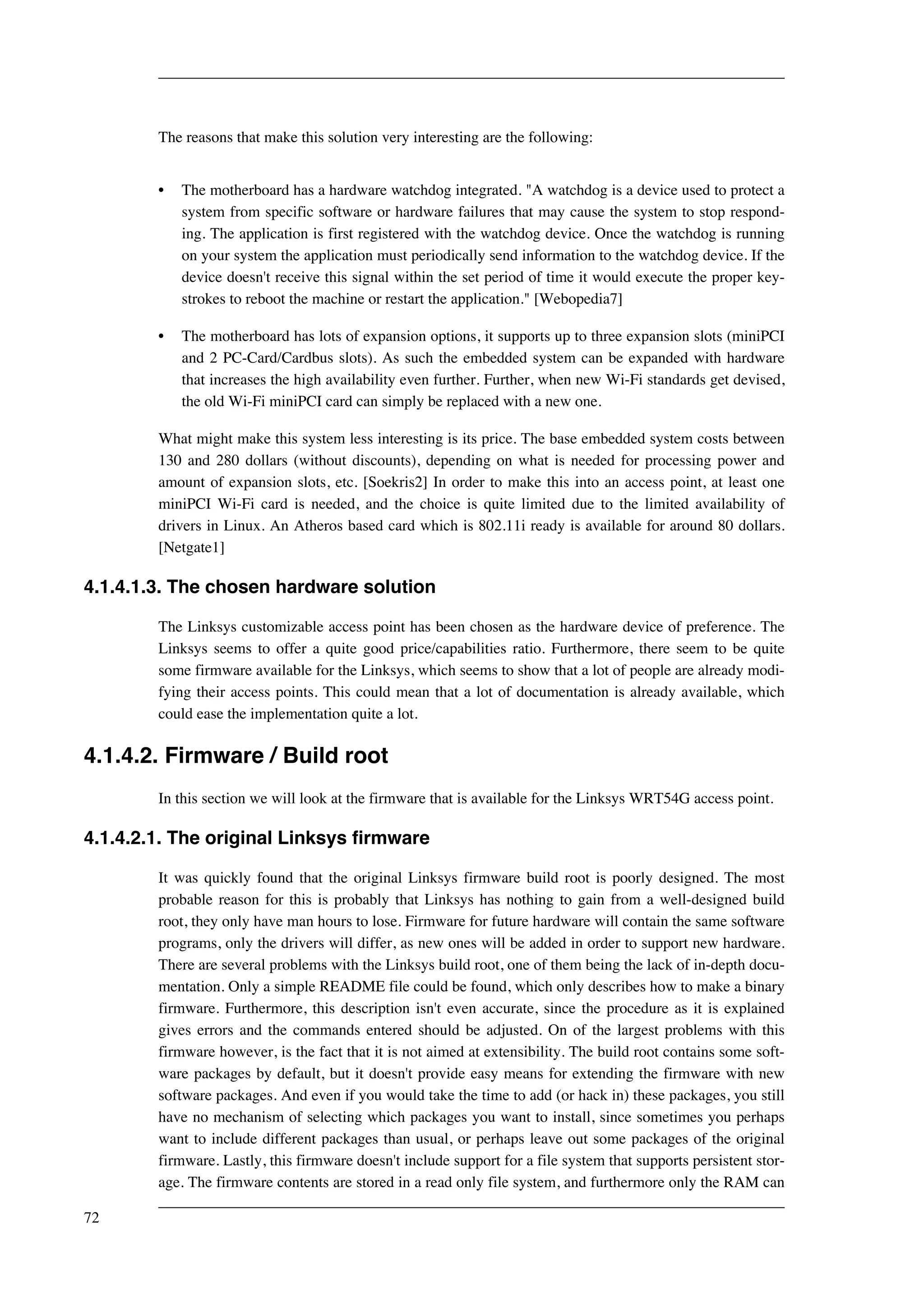 The reasons that make this solution very interesting are the following: 
• The motherboard has a hardware watchdog integrated. "A watchdog is a device used to protect a 
system from specific software or hardware failures that may cause the system to stop respond-ing. 
The application is first registered with the watchdog device. Once the watchdog is running 
on your system the application must periodically send information to the watchdog device. If the 
device doesn't receive this signal within the set period of time it would execute the proper key-strokes 
to reboot the machine or restart the application." [Webopedia7] 
• The motherboard has lots of expansion options, it supports up to three expansion slots (miniPCI 
and 2 PC-Card/Cardbus slots). As such the embedded system can be expanded with hardware 
that increases the high availability even further. Further, when new Wi-Fi standards get devised, 
the old Wi-Fi miniPCI card can simply be replaced with a new one. 
What might make this system less interesting is its price. The base embedded system costs between 
130 and 280 dollars (without discounts), depending on what is needed for processing power and 
amount of expansion slots, etc. [Soekris2] In order to make this into an access point, at least one 
miniPCI Wi-Fi card is needed, and the choice is quite limited due to the limited availability of 
drivers in Linux. An Atheros based card which is 802.11i ready is available for around 80 dollars. 
[Netgate1] 
4.1.4.1.3. The chosen hardware solution 
The Linksys customizable access point has been chosen as the hardware device of preference. The 
Linksys seems to offer a quite good price/capabilities ratio. Furthermore, there seem to be quite 
some firmware available for the Linksys, which seems to show that a lot of people are already modi-fying 
their access points. This could mean that a lot of documentation is already available, which 
could ease the implementation quite a lot. 
4.1.4.2. Firmware / Build root 
In this section we will look at the firmware that is available for the Linksys WRT54G access point. 
4.1.4.2.1. The original Linksys firmware 
It was quickly found that the original Linksys firmware build root is poorly designed. The most 
probable reason for this is probably that Linksys has nothing to gain from a well-designed build 
root, they only have man hours to lose. Firmware for future hardware will contain the same software 
programs, only the drivers will differ, as new ones will be added in order to support new hardware. 
There are several problems with the Linksys build root, one of them being the lack of in-depth docu-mentation. 
Only a simple README file could be found, which only describes how to make a binary 
firmware. Furthermore, this description isn't even accurate, since the procedure as it is explained 
gives errors and the commands entered should be adjusted. On of the largest problems with this 
firmware however, is the fact that it is not aimed at extensibility. The build root contains some soft-ware 
packages by default, but it doesn't provide easy means for extending the firmware with new 
software packages. And even if you would take the time to add (or hack in) these packages, you still 
have no mechanism of selecting which packages you want to install, since sometimes you perhaps 
want to include different packages than usual, or perhaps leave out some packages of the original 
firmware. Lastly, this firmware doesn't include support for a file system that supports persistent stor-age. 
The firmware contents are stored in a read only file system, and furthermore only the RAM can 
72 
 