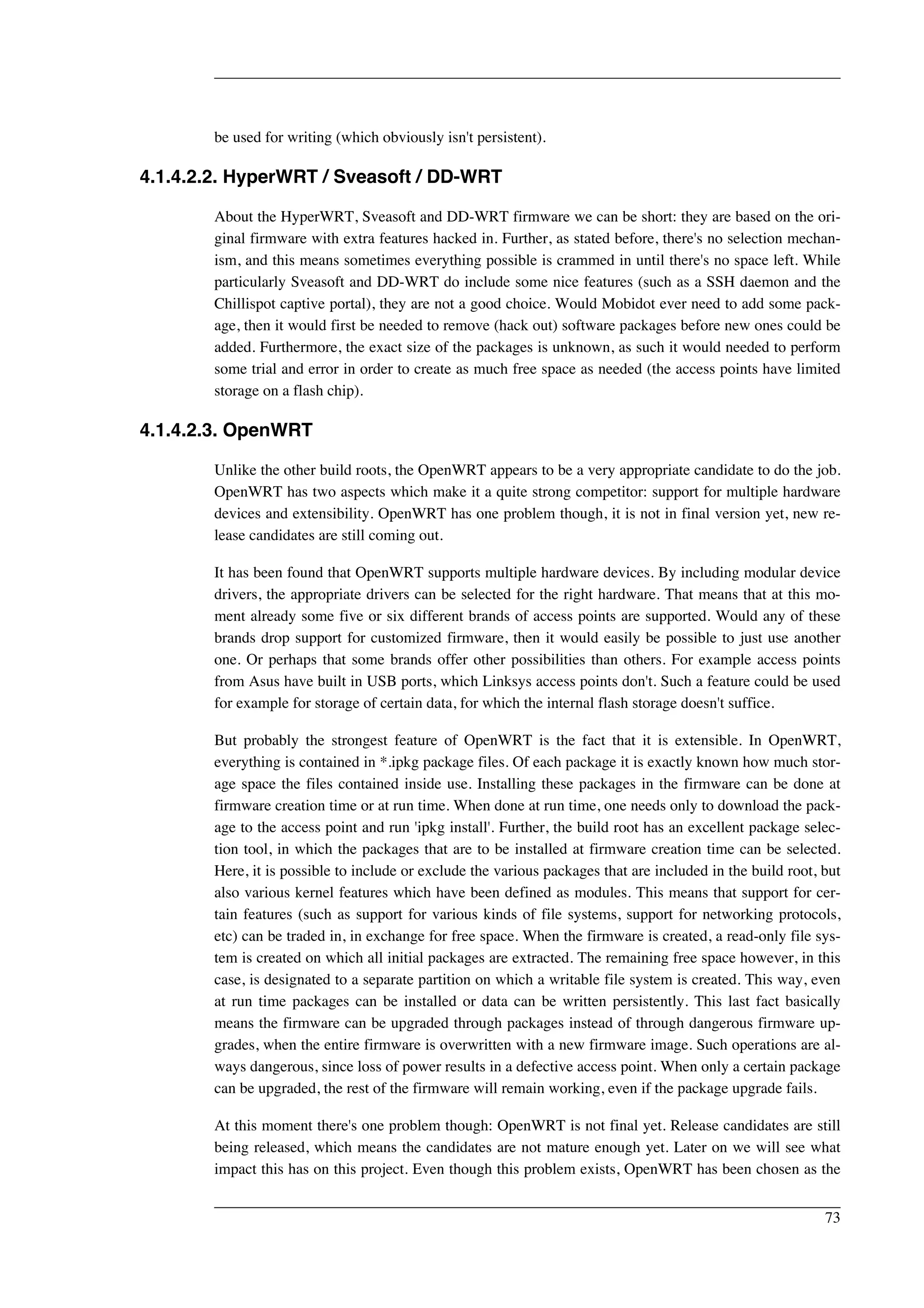 be used for writing (which obviously isn't persistent). 
4.1.4.2.2. HyperWRT / Sveasoft / DD-WRT 
About the HyperWRT, Sveasoft and DD-WRT firmware we can be short: they are based on the ori-ginal 
firmware with extra features hacked in. Further, as stated before, there's no selection mechan-ism, 
and this means sometimes everything possible is crammed in until there's no space left. While 
particularly Sveasoft and DD-WRT do include some nice features (such as a SSH daemon and the 
Chillispot captive portal), they are not a good choice. Would Mobidot ever need to add some pack-age, 
then it would first be needed to remove (hack out) software packages before new ones could be 
added. Furthermore, the exact size of the packages is unknown, as such it would needed to perform 
some trial and error in order to create as much free space as needed (the access points have limited 
storage on a flash chip). 
4.1.4.2.3. OpenWRT 
Unlike the other build roots, the OpenWRT appears to be a very appropriate candidate to do the job. 
OpenWRT has two aspects which make it a quite strong competitor: support for multiple hardware 
devices and extensibility. OpenWRT has one problem though, it is not in final version yet, new re-lease 
candidates are still coming out. 
It has been found that OpenWRT supports multiple hardware devices. By including modular device 
drivers, the appropriate drivers can be selected for the right hardware. That means that at this mo-ment 
already some five or six different brands of access points are supported. Would any of these 
brands drop support for customized firmware, then it would easily be possible to just use another 
one. Or perhaps that some brands offer other possibilities than others. For example access points 
from Asus have built in USB ports, which Linksys access points don't. Such a feature could be used 
for example for storage of certain data, for which the internal flash storage doesn't suffice. 
But probably the strongest feature of OpenWRT is the fact that it is extensible. In OpenWRT, 
everything is contained in *.ipkg package files. Of each package it is exactly known how much stor-age 
space the files contained inside use. Installing these packages in the firmware can be done at 
firmware creation time or at run time. When done at run time, one needs only to download the pack-age 
to the access point and run 'ipkg install'. Further, the build root has an excellent package selec-tion 
tool, in which the packages that are to be installed at firmware creation time can be selected. 
Here, it is possible to include or exclude the various packages that are included in the build root, but 
also various kernel features which have been defined as modules. This means that support for cer-tain 
features (such as support for various kinds of file systems, support for networking protocols, 
etc) can be traded in, in exchange for free space. When the firmware is created, a read-only file sys-tem 
is created on which all initial packages are extracted. The remaining free space however, in this 
case, is designated to a separate partition on which a writable file system is created. This way, even 
at run time packages can be installed or data can be written persistently. This last fact basically 
means the firmware can be upgraded through packages instead of through dangerous firmware up-grades, 
when the entire firmware is overwritten with a new firmware image. Such operations are al-ways 
dangerous, since loss of power results in a defective access point. When only a certain package 
can be upgraded, the rest of the firmware will remain working, even if the package upgrade fails. 
At this moment there's one problem though: OpenWRT is not final yet. Release candidates are still 
being released, which means the candidates are not mature enough yet. Later on we will see what 
impact this has on this project. Even though this problem exists, OpenWRT has been chosen as the 
73 
 