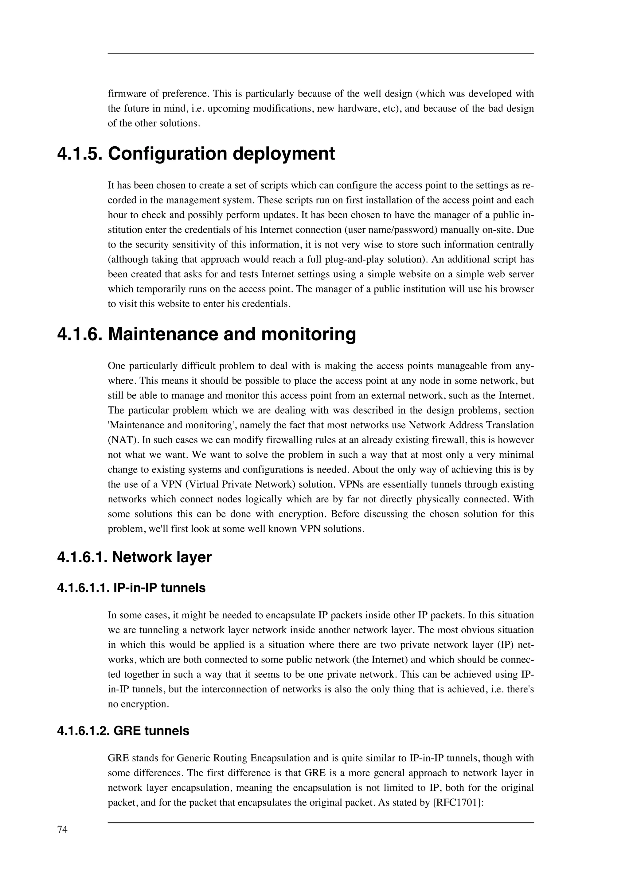 firmware of preference. This is particularly because of the well design (which was developed with 
the future in mind, i.e. upcoming modifications, new hardware, etc), and because of the bad design 
of the other solutions. 
4.1.5. Configuration deployment 
It has been chosen to create a set of scripts which can configure the access point to the settings as re-corded 
in the management system. These scripts run on first installation of the access point and each 
hour to check and possibly perform updates. It has been chosen to have the manager of a public in-stitution 
enter the credentials of his Internet connection (user name/password) manually on-site. Due 
to the security sensitivity of this information, it is not very wise to store such information centrally 
(although taking that approach would reach a full plug-and-play solution). An additional script has 
been created that asks for and tests Internet settings using a simple website on a simple web server 
which temporarily runs on the access point. The manager of a public institution will use his browser 
to visit this website to enter his credentials. 
4.1.6. Maintenance and monitoring 
One particularly difficult problem to deal with is making the access points manageable from any-where. 
This means it should be possible to place the access point at any node in some network, but 
still be able to manage and monitor this access point from an external network, such as the Internet. 
The particular problem which we are dealing with was described in the design problems, section 
'Maintenance and monitoring', namely the fact that most networks use Network Address Translation 
(NAT). In such cases we can modify firewalling rules at an already existing firewall, this is however 
not what we want. We want to solve the problem in such a way that at most only a very minimal 
change to existing systems and configurations is needed. About the only way of achieving this is by 
the use of a VPN (Virtual Private Network) solution. VPNs are essentially tunnels through existing 
networks which connect nodes logically which are by far not directly physically connected. With 
some solutions this can be done with encryption. Before discussing the chosen solution for this 
problem, we'll first look at some well known VPN solutions. 
4.1.6.1. Network layer 
4.1.6.1.1. IP-in-IP tunnels 
In some cases, it might be needed to encapsulate IP packets inside other IP packets. In this situation 
we are tunneling a network layer network inside another network layer. The most obvious situation 
in which this would be applied is a situation where there are two private network layer (IP) net-works, 
which are both connected to some public network (the Internet) and which should be connec-ted 
together in such a way that it seems to be one private network. This can be achieved using IP-in- 
IP tunnels, but the interconnection of networks is also the only thing that is achieved, i.e. there's 
no encryption. 
4.1.6.1.2. GRE tunnels 
GRE stands for Generic Routing Encapsulation and is quite similar to IP-in-IP tunnels, though with 
some differences. The first difference is that GRE is a more general approach to network layer in 
network layer encapsulation, meaning the encapsulation is not limited to IP, both for the original 
packet, and for the packet that encapsulates the original packet. As stated by [RFC1701]: 
74 
 
