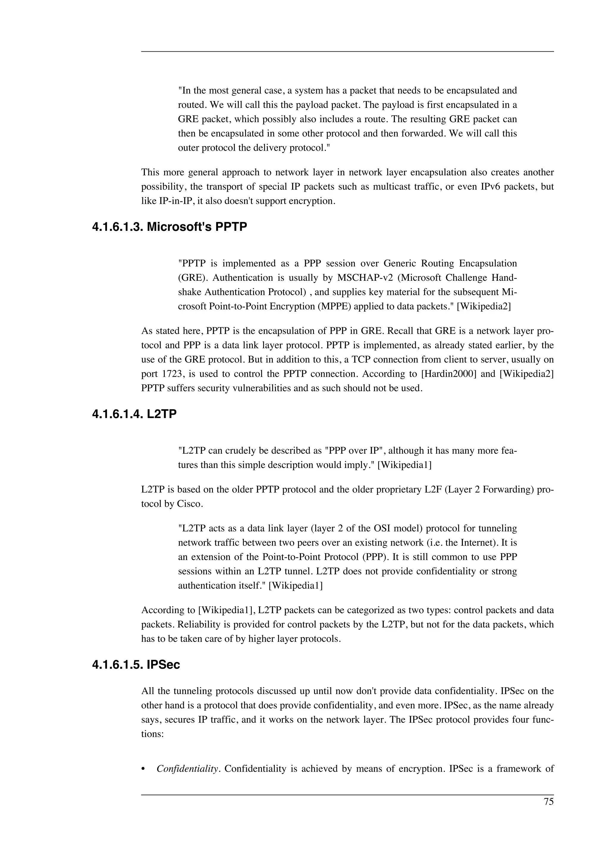 "In the most general case, a system has a packet that needs to be encapsulated and 
routed. We will call this the payload packet. The payload is first encapsulated in a 
GRE packet, which possibly also includes a route. The resulting GRE packet can 
then be encapsulated in some other protocol and then forwarded. We will call this 
outer protocol the delivery protocol." 
This more general approach to network layer in network layer encapsulation also creates another 
possibility, the transport of special IP packets such as multicast traffic, or even IPv6 packets, but 
like IP-in-IP, it also doesn't support encryption. 
4.1.6.1.3. Microsoft's PPTP 
"PPTP is implemented as a PPP session over Generic Routing Encapsulation 
(GRE). Authentication is usually by MSCHAP-v2 (Microsoft Challenge Hand-shake 
Authentication Protocol) , and supplies key material for the subsequent Mi-crosoft 
Point-to-Point Encryption (MPPE) applied to data packets." [Wikipedia2] 
As stated here, PPTP is the encapsulation of PPP in GRE. Recall that GRE is a network layer pro-tocol 
and PPP is a data link layer protocol. PPTP is implemented, as already stated earlier, by the 
use of the GRE protocol. But in addition to this, a TCP connection from client to server, usually on 
port 1723, is used to control the PPTP connection. According to [Hardin2000] and [Wikipedia2] 
PPTP suffers security vulnerabilities and as such should not be used. 
4.1.6.1.4. L2TP 
"L2TP can crudely be described as "PPP over IP", although it has many more fea-tures 
than this simple description would imply." [Wikipedia1] 
L2TP is based on the older PPTP protocol and the older proprietary L2F (Layer 2 Forwarding) pro-tocol 
by Cisco. 
"L2TP acts as a data link layer (layer 2 of the OSI model) protocol for tunneling 
network traffic between two peers over an existing network (i.e. the Internet). It is 
an extension of the Point-to-Point Protocol (PPP). It is still common to use PPP 
sessions within an L2TP tunnel. L2TP does not provide confidentiality or strong 
authentication itself." [Wikipedia1] 
According to [Wikipedia1], L2TP packets can be categorized as two types: control packets and data 
packets. Reliability is provided for control packets by the L2TP, but not for the data packets, which 
has to be taken care of by higher layer protocols. 
4.1.6.1.5. IPSec 
All the tunneling protocols discussed up until now don't provide data confidentiality. IPSec on the 
other hand is a protocol that does provide confidentiality, and even more. IPSec, as the name already 
says, secures IP traffic, and it works on the network layer. The IPSec protocol provides four func-tions: 
• Confidentiality. Confidentiality is achieved by means of encryption. IPSec is a framework of 
75 
 