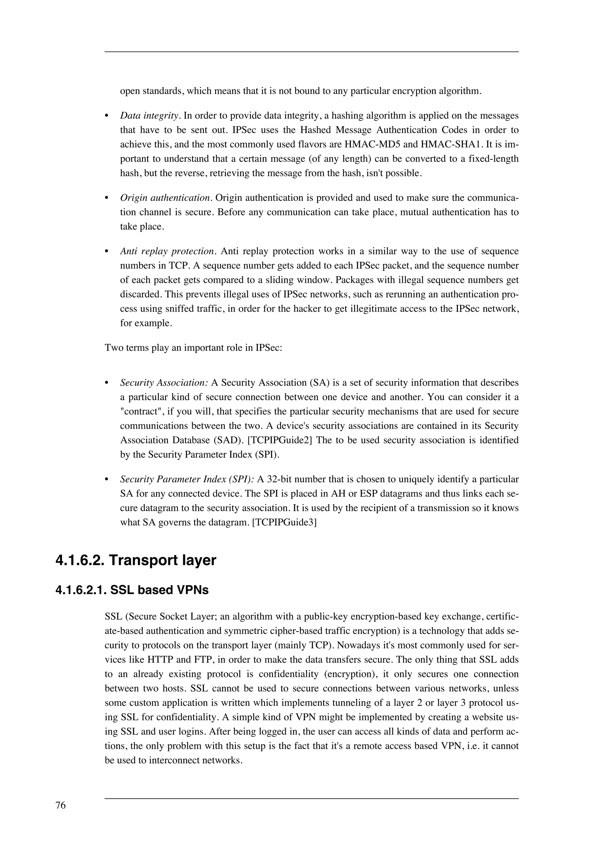 open standards, which means that it is not bound to any particular encryption algorithm. 
• Data integrity. In order to provide data integrity, a hashing algorithm is applied on the messages 
that have to be sent out. IPSec uses the Hashed Message Authentication Codes in order to 
achieve this, and the most commonly used flavors are HMAC-MD5 and HMAC-SHA1. It is im-portant 
to understand that a certain message (of any length) can be converted to a fixed-length 
hash, but the reverse, retrieving the message from the hash, isn't possible. 
• Origin authentication. Origin authentication is provided and used to make sure the communica-tion 
channel is secure. Before any communication can take place, mutual authentication has to 
take place. 
• Anti replay protection. Anti replay protection works in a similar way to the use of sequence 
numbers in TCP. A sequence number gets added to each IPSec packet, and the sequence number 
of each packet gets compared to a sliding window. Packages with illegal sequence numbers get 
discarded. This prevents illegal uses of IPSec networks, such as rerunning an authentication pro-cess 
using sniffed traffic, in order for the hacker to get illegitimate access to the IPSec network, 
for example. 
Two terms play an important role in IPSec: 
• Security Association: A Security Association (SA) is a set of security information that describes 
a particular kind of secure connection between one device and another. You can consider it a 
"contract", if you will, that specifies the particular security mechanisms that are used for secure 
communications between the two. A device's security associations are contained in its Security 
Association Database (SAD). [TCPIPGuide2] The to be used security association is identified 
by the Security Parameter Index (SPI). 
• Security Parameter Index (SPI): A 32-bit number that is chosen to uniquely identify a particular 
SA for any connected device. The SPI is placed in AH or ESP datagrams and thus links each se-cure 
datagram to the security association. It is used by the recipient of a transmission so it knows 
what SA governs the datagram. [TCPIPGuide3] 
4.1.6.2. Transport layer 
4.1.6.2.1. SSL based VPNs 
SSL (Secure Socket Layer; an algorithm with a public-key encryption-based key exchange, certific-ate- 
based authentication and symmetric cipher-based traffic encryption) is a technology that adds se-curity 
to protocols on the transport layer (mainly TCP). Nowadays it's most commonly used for ser-vices 
like HTTP and FTP, in order to make the data transfers secure. The only thing that SSL adds 
to an already existing protocol is confidentiality (encryption), it only secures one connection 
between two hosts. SSL cannot be used to secure connections between various networks, unless 
some custom application is written which implements tunneling of a layer 2 or layer 3 protocol us-ing 
SSL for confidentiality. A simple kind of VPN might be implemented by creating a website us-ing 
SSL and user logins. After being logged in, the user can access all kinds of data and perform ac-tions, 
the only problem with this setup is the fact that it's a remote access based VPN, i.e. it cannot 
be used to interconnect networks. 
76 
 