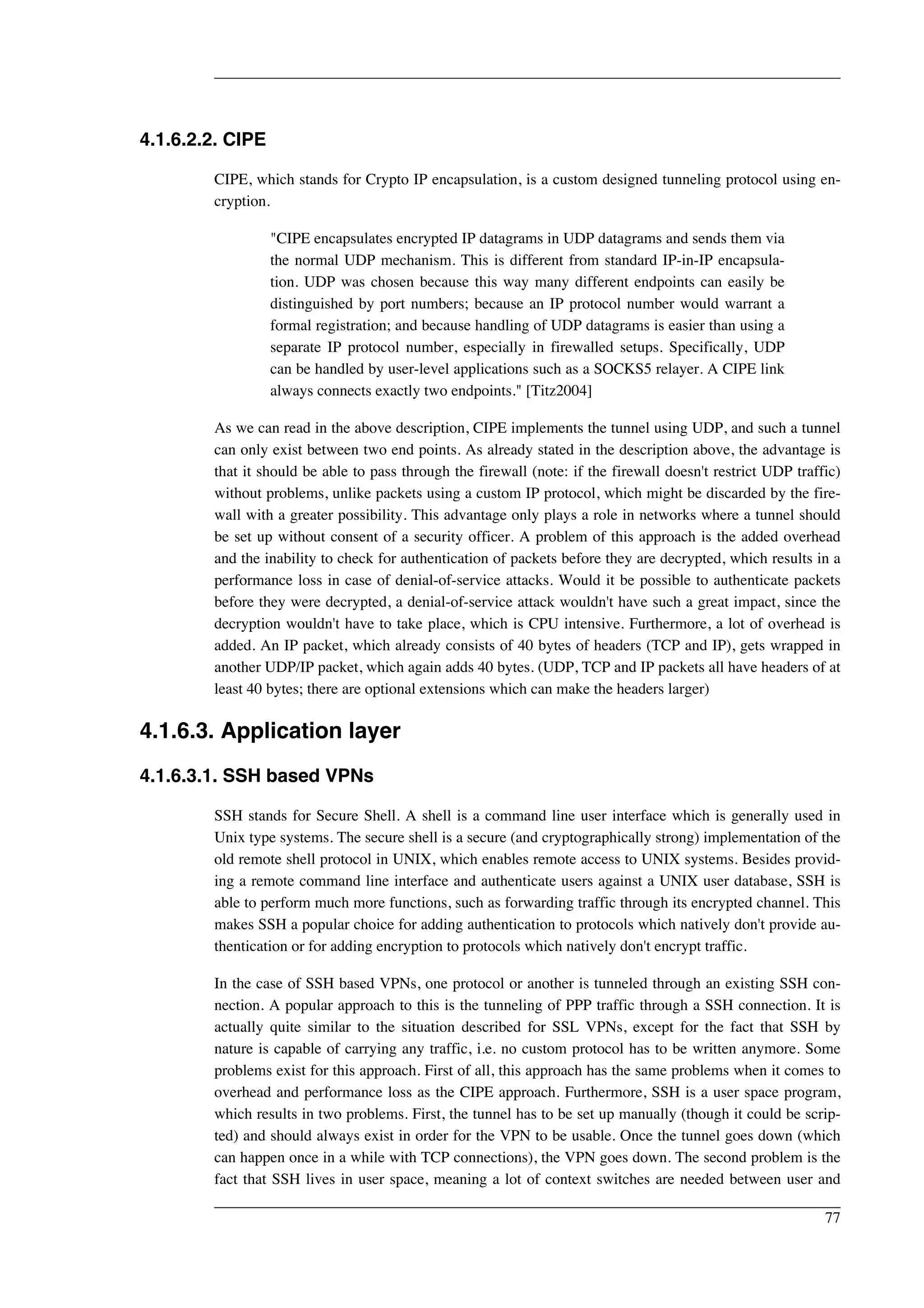 4.1.6.2.2. CIPE 
CIPE, which stands for Crypto IP encapsulation, is a custom designed tunneling protocol using en-cryption. 
"CIPE encapsulates encrypted IP datagrams in UDP datagrams and sends them via 
the normal UDP mechanism. This is different from standard IP-in-IP encapsula-tion. 
UDP was chosen because this way many different endpoints can easily be 
distinguished by port numbers; because an IP protocol number would warrant a 
formal registration; and because handling of UDP datagrams is easier than using a 
separate IP protocol number, especially in firewalled setups. Specifically, UDP 
can be handled by user-level applications such as a SOCKS5 relayer. A CIPE link 
always connects exactly two endpoints." [Titz2004] 
As we can read in the above description, CIPE implements the tunnel using UDP, and such a tunnel 
can only exist between two end points. As already stated in the description above, the advantage is 
that it should be able to pass through the firewall (note: if the firewall doesn't restrict UDP traffic) 
without problems, unlike packets using a custom IP protocol, which might be discarded by the fire-wall 
with a greater possibility. This advantage only plays a role in networks where a tunnel should 
be set up without consent of a security officer. A problem of this approach is the added overhead 
and the inability to check for authentication of packets before they are decrypted, which results in a 
performance loss in case of denial-of-service attacks. Would it be possible to authenticate packets 
before they were decrypted, a denial-of-service attack wouldn't have such a great impact, since the 
decryption wouldn't have to take place, which is CPU intensive. Furthermore, a lot of overhead is 
added. An IP packet, which already consists of 40 bytes of headers (TCP and IP), gets wrapped in 
another UDP/IP packet, which again adds 40 bytes. (UDP, TCP and IP packets all have headers of at 
least 40 bytes; there are optional extensions which can make the headers larger) 
4.1.6.3. Application layer 
4.1.6.3.1. SSH based VPNs 
SSH stands for Secure Shell. A shell is a command line user interface which is generally used in 
Unix type systems. The secure shell is a secure (and cryptographically strong) implementation of the 
old remote shell protocol in UNIX, which enables remote access to UNIX systems. Besides provid-ing 
a remote command line interface and authenticate users against a UNIX user database, SSH is 
able to perform much more functions, such as forwarding traffic through its encrypted channel. This 
makes SSH a popular choice for adding authentication to protocols which natively don't provide au-thentication 
or for adding encryption to protocols which natively don't encrypt traffic. 
In the case of SSH based VPNs, one protocol or another is tunneled through an existing SSH con-nection. 
A popular approach to this is the tunneling of PPP traffic through a SSH connection. It is 
actually quite similar to the situation described for SSL VPNs, except for the fact that SSH by 
nature is capable of carrying any traffic, i.e. no custom protocol has to be written anymore. Some 
problems exist for this approach. First of all, this approach has the same problems when it comes to 
overhead and performance loss as the CIPE approach. Furthermore, SSH is a user space program, 
which results in two problems. First, the tunnel has to be set up manually (though it could be scrip-ted) 
and should always exist in order for the VPN to be usable. Once the tunnel goes down (which 
can happen once in a while with TCP connections), the VPN goes down. The second problem is the 
fact that SSH lives in user space, meaning a lot of context switches are needed between user and 
77 
 