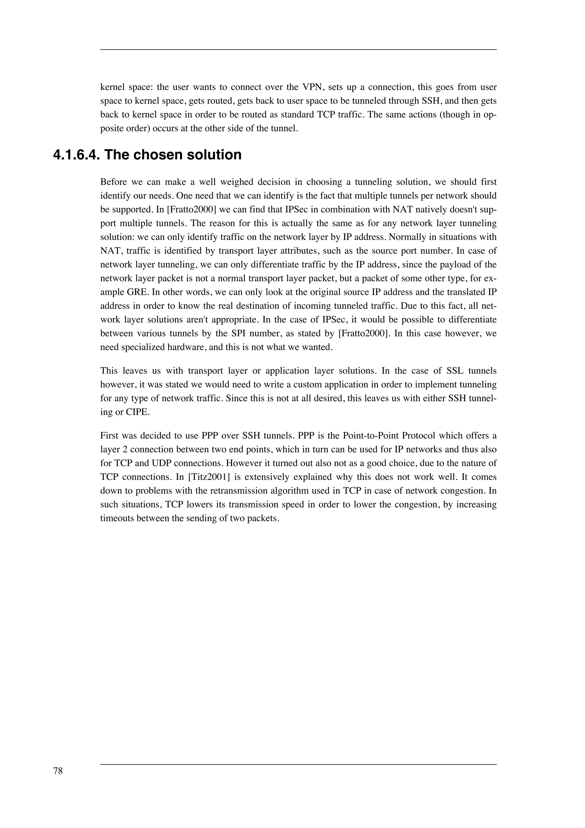 kernel space: the user wants to connect over the VPN, sets up a connection, this goes from user 
space to kernel space, gets routed, gets back to user space to be tunneled through SSH, and then gets 
back to kernel space in order to be routed as standard TCP traffic. The same actions (though in op-posite 
order) occurs at the other side of the tunnel. 
4.1.6.4. The chosen solution 
Before we can make a well weighed decision in choosing a tunneling solution, we should first 
identify our needs. One need that we can identify is the fact that multiple tunnels per network should 
be supported. In [Fratto2000] we can find that IPSec in combination with NAT natively doesn't sup-port 
multiple tunnels. The reason for this is actually the same as for any network layer tunneling 
solution: we can only identify traffic on the network layer by IP address. Normally in situations with 
NAT, traffic is identified by transport layer attributes, such as the source port number. In case of 
network layer tunneling, we can only differentiate traffic by the IP address, since the payload of the 
network layer packet is not a normal transport layer packet, but a packet of some other type, for ex-ample 
GRE. In other words, we can only look at the original source IP address and the translated IP 
address in order to know the real destination of incoming tunneled traffic. Due to this fact, all net-work 
layer solutions aren't appropriate. In the case of IPSec, it would be possible to differentiate 
between various tunnels by the SPI number, as stated by [Fratto2000]. In this case however, we 
need specialized hardware, and this is not what we wanted. 
This leaves us with transport layer or application layer solutions. In the case of SSL tunnels 
however, it was stated we would need to write a custom application in order to implement tunneling 
for any type of network traffic. Since this is not at all desired, this leaves us with either SSH tunnel-ing 
or CIPE. 
First was decided to use PPP over SSH tunnels. PPP is the Point-to-Point Protocol which offers a 
layer 2 connection between two end points, which in turn can be used for IP networks and thus also 
for TCP and UDP connections. However it turned out also not as a good choice, due to the nature of 
TCP connections. In [Titz2001] is extensively explained why this does not work well. It comes 
down to problems with the retransmission algorithm used in TCP in case of network congestion. In 
such situations, TCP lowers its transmission speed in order to lower the congestion, by increasing 
timeouts between the sending of two packets. 
78 
 