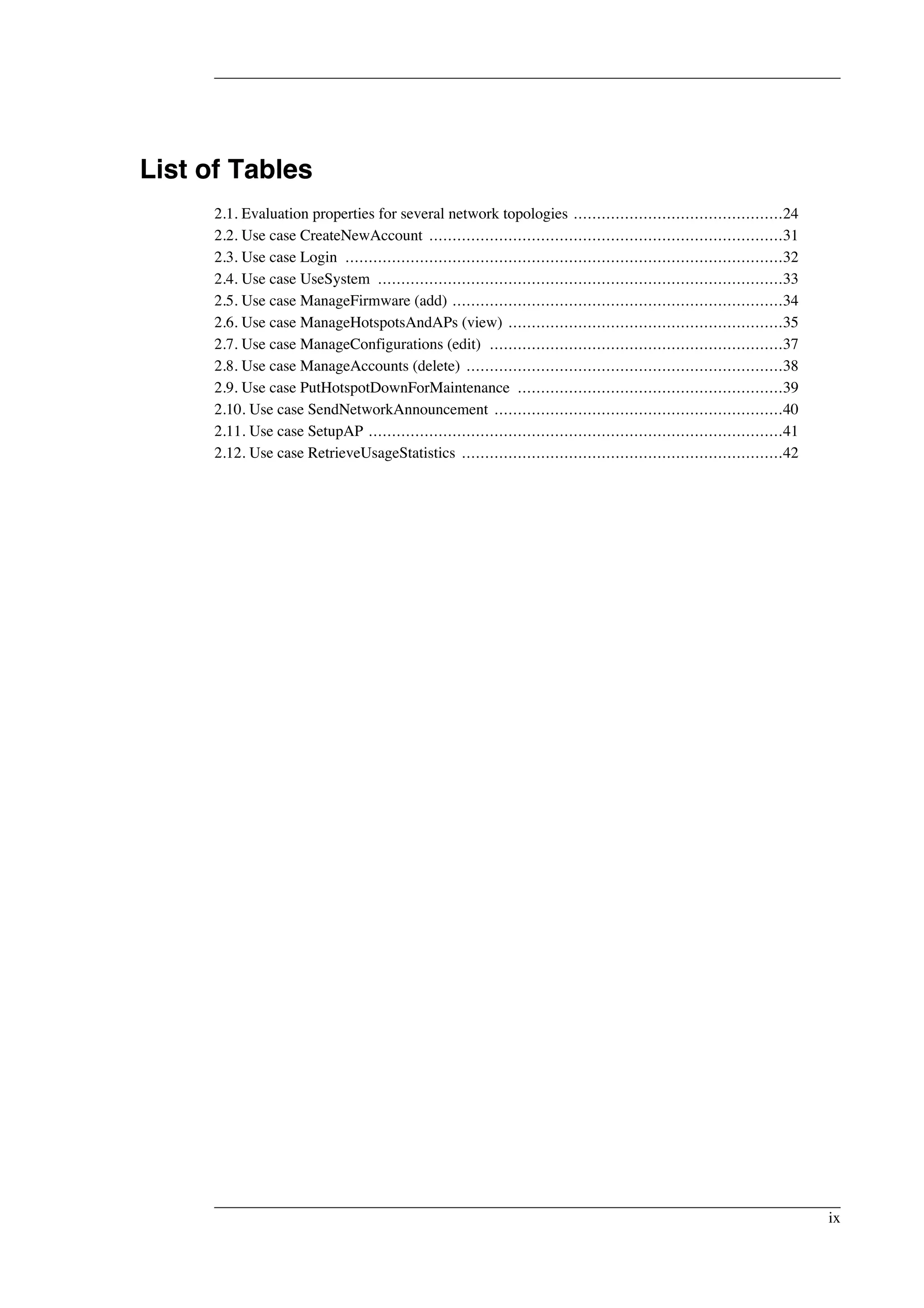 List of Tables 
2.1. Evaluation properties for several network topologies .............................................24 
2.2. Use case CreateNewAccount ............................................................................31 
2.3. Use case Login ..............................................................................................32 
2.4. Use case UseSystem .......................................................................................33 
2.5. Use case ManageFirmware (add) .......................................................................34 
2.6. Use case ManageHotspotsAndAPs (view) ...........................................................35 
2.7. Use case ManageConfigurations (edit) ...............................................................37 
2.8. Use case ManageAccounts (delete) ....................................................................38 
2.9. Use case PutHotspotDownForMaintenance .........................................................39 
2.10. Use case SendNetworkAnnouncement ..............................................................40 
2.11. Use case SetupAP .........................................................................................41 
2.12. Use case RetrieveUsageStatistics .....................................................................42 
ix 
 