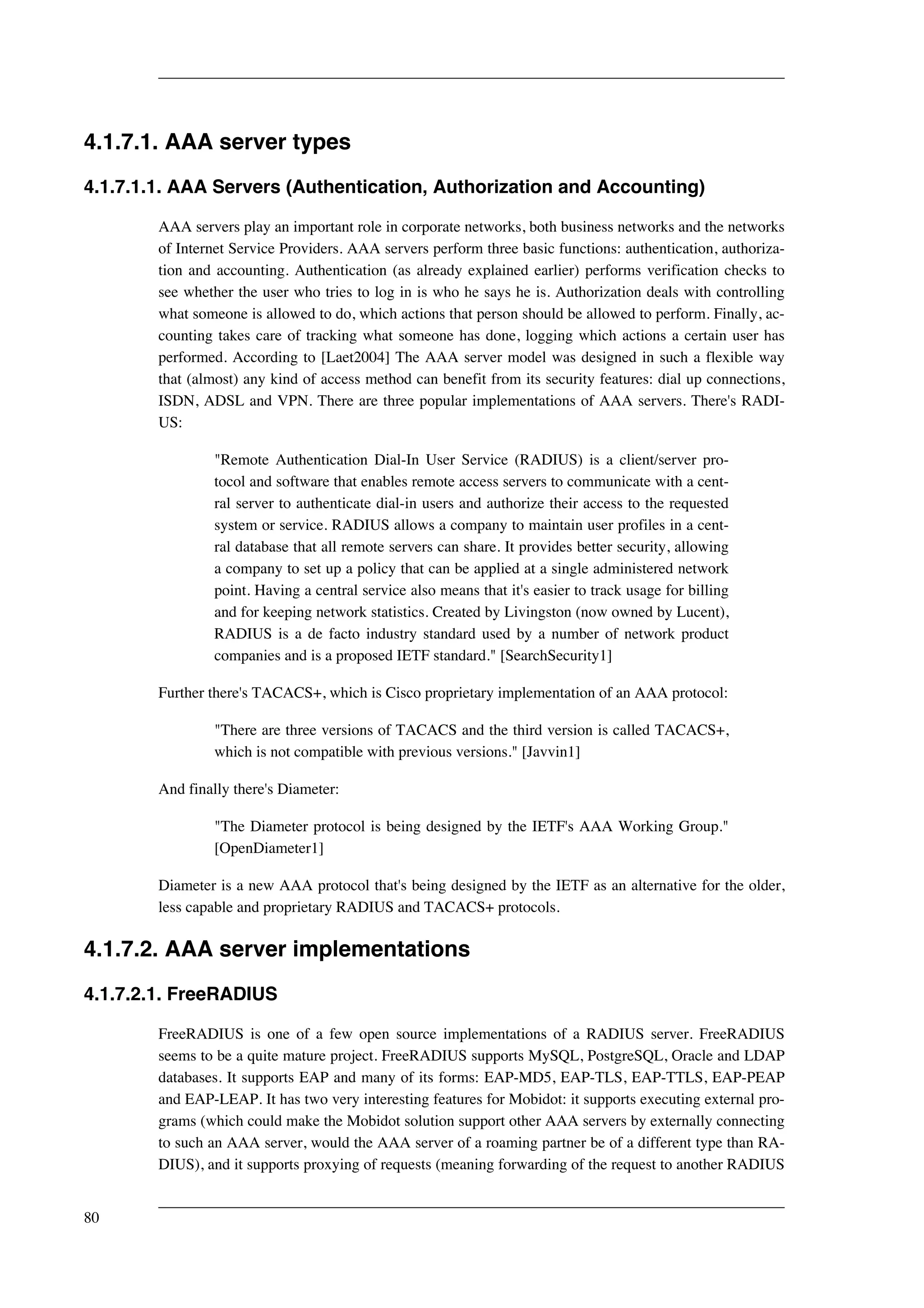 4.1.7.1. AAA server types 
4.1.7.1.1. AAA Servers (Authentication, Authorization and Accounting) 
AAA servers play an important role in corporate networks, both business networks and the networks 
of Internet Service Providers. AAA servers perform three basic functions: authentication, authoriza-tion 
and accounting. Authentication (as already explained earlier) performs verification checks to 
see whether the user who tries to log in is who he says he is. Authorization deals with controlling 
what someone is allowed to do, which actions that person should be allowed to perform. Finally, ac-counting 
takes care of tracking what someone has done, logging which actions a certain user has 
performed. According to [Laet2004] The AAA server model was designed in such a flexible way 
that (almost) any kind of access method can benefit from its security features: dial up connections, 
ISDN, ADSL and VPN. There are three popular implementations of AAA servers. There's RADI-US: 
"Remote Authentication Dial-In User Service (RADIUS) is a client/server pro-tocol 
and software that enables remote access servers to communicate with a cent-ral 
server to authenticate dial-in users and authorize their access to the requested 
system or service. RADIUS allows a company to maintain user profiles in a cent-ral 
database that all remote servers can share. It provides better security, allowing 
a company to set up a policy that can be applied at a single administered network 
point. Having a central service also means that it's easier to track usage for billing 
and for keeping network statistics. Created by Livingston (now owned by Lucent), 
RADIUS is a de facto industry standard used by a number of network product 
companies and is a proposed IETF standard." [SearchSecurity1] 
Further there's TACACS+, which is Cisco proprietary implementation of an AAA protocol: 
"There are three versions of TACACS and the third version is called TACACS+, 
which is not compatible with previous versions." [Javvin1] 
And finally there's Diameter: 
"The Diameter protocol is being designed by the IETF's AAA Working Group." 
[OpenDiameter1] 
Diameter is a new AAA protocol that's being designed by the IETF as an alternative for the older, 
less capable and proprietary RADIUS and TACACS+ protocols. 
4.1.7.2. AAA server implementations 
4.1.7.2.1. FreeRADIUS 
FreeRADIUS is one of a few open source implementations of a RADIUS server. FreeRADIUS 
seems to be a quite mature project. FreeRADIUS supports MySQL, PostgreSQL, Oracle and LDAP 
databases. It supports EAP and many of its forms: EAP-MD5, EAP-TLS, EAP-TTLS, EAP-PEAP 
and EAP-LEAP. It has two very interesting features for Mobidot: it supports executing external pro-grams 
(which could make the Mobidot solution support other AAA servers by externally connecting 
to such an AAA server, would the AAA server of a roaming partner be of a different type than RA-DIUS), 
and it supports proxying of requests (meaning forwarding of the request to another RADIUS 
80 
 