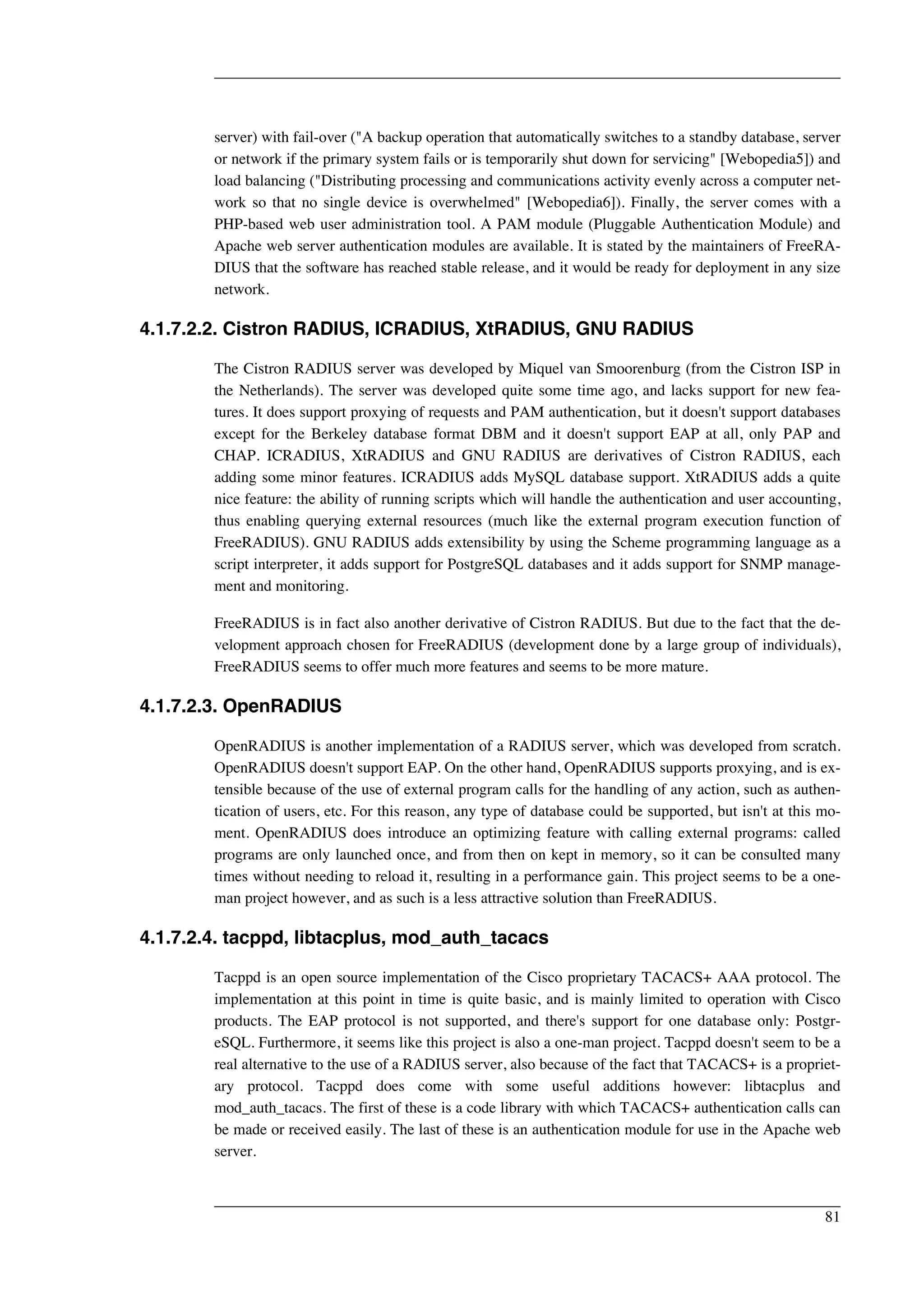 server) with fail-over ("A backup operation that automatically switches to a standby database, server 
or network if the primary system fails or is temporarily shut down for servicing" [Webopedia5]) and 
load balancing ("Distributing processing and communications activity evenly across a computer net-work 
so that no single device is overwhelmed" [Webopedia6]). Finally, the server comes with a 
PHP-based web user administration tool. A PAM module (Pluggable Authentication Module) and 
Apache web server authentication modules are available. It is stated by the maintainers of FreeRA-DIUS 
that the software has reached stable release, and it would be ready for deployment in any size 
network. 
4.1.7.2.2. Cistron RADIUS, ICRADIUS, XtRADIUS, GNU RADIUS 
The Cistron RADIUS server was developed by Miquel van Smoorenburg (from the Cistron ISP in 
the Netherlands). The server was developed quite some time ago, and lacks support for new fea-tures. 
It does support proxying of requests and PAM authentication, but it doesn't support databases 
except for the Berkeley database format DBM and it doesn't support EAP at all, only PAP and 
CHAP. ICRADIUS, XtRADIUS and GNU RADIUS are derivatives of Cistron RADIUS, each 
adding some minor features. ICRADIUS adds MySQL database support. XtRADIUS adds a quite 
nice feature: the ability of running scripts which will handle the authentication and user accounting, 
thus enabling querying external resources (much like the external program execution function of 
FreeRADIUS). GNU RADIUS adds extensibility by using the Scheme programming language as a 
script interpreter, it adds support for PostgreSQL databases and it adds support for SNMP manage-ment 
and monitoring. 
FreeRADIUS is in fact also another derivative of Cistron RADIUS. But due to the fact that the de-velopment 
approach chosen for FreeRADIUS (development done by a large group of individuals), 
FreeRADIUS seems to offer much more features and seems to be more mature. 
4.1.7.2.3. OpenRADIUS 
OpenRADIUS is another implementation of a RADIUS server, which was developed from scratch. 
OpenRADIUS doesn't support EAP. On the other hand, OpenRADIUS supports proxying, and is ex-tensible 
because of the use of external program calls for the handling of any action, such as authen-tication 
of users, etc. For this reason, any type of database could be supported, but isn't at this mo-ment. 
OpenRADIUS does introduce an optimizing feature with calling external programs: called 
programs are only launched once, and from then on kept in memory, so it can be consulted many 
times without needing to reload it, resulting in a performance gain. This project seems to be a one-man 
project however, and as such is a less attractive solution than FreeRADIUS. 
4.1.7.2.4. tacppd, libtacplus, mod_auth_tacacs 
Tacppd is an open source implementation of the Cisco proprietary TACACS+ AAA protocol. The 
implementation at this point in time is quite basic, and is mainly limited to operation with Cisco 
products. The EAP protocol is not supported, and there's support for one database only: Postgr-eSQL. 
Furthermore, it seems like this project is also a one-man project. Tacppd doesn't seem to be a 
real alternative to the use of a RADIUS server, also because of the fact that TACACS+ is a propriet-ary 
protocol. Tacppd does come with some useful additions however: libtacplus and 
mod_auth_tacacs. The first of these is a code library with which TACACS+ authentication calls can 
be made or received easily. The last of these is an authentication module for use in the Apache web 
server. 
81 
 