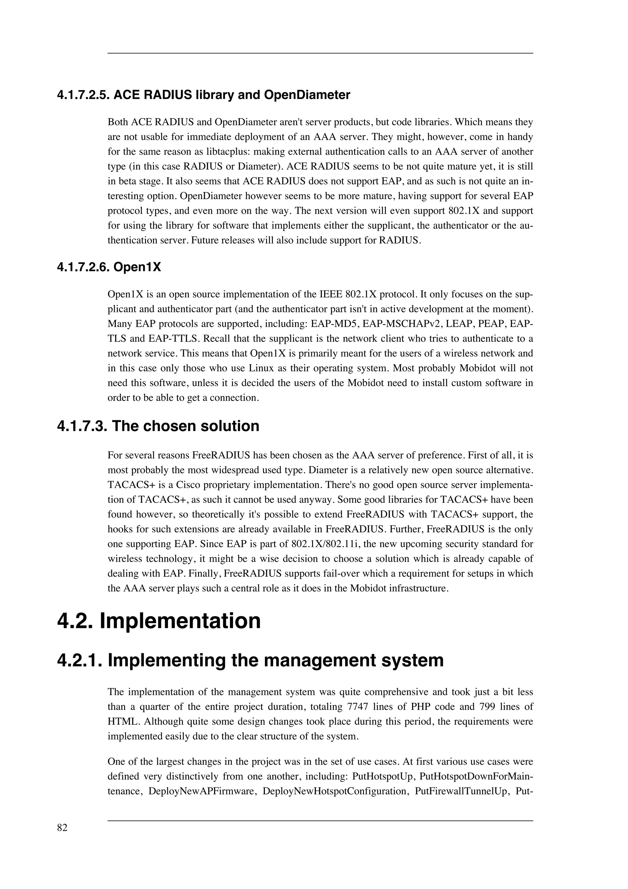 4.1.7.2.5. ACE RADIUS library and OpenDiameter 
Both ACE RADIUS and OpenDiameter aren't server products, but code libraries. Which means they 
are not usable for immediate deployment of an AAA server. They might, however, come in handy 
for the same reason as libtacplus: making external authentication calls to an AAA server of another 
type (in this case RADIUS or Diameter). ACE RADIUS seems to be not quite mature yet, it is still 
in beta stage. It also seems that ACE RADIUS does not support EAP, and as such is not quite an in-teresting 
option. OpenDiameter however seems to be more mature, having support for several EAP 
protocol types, and even more on the way. The next version will even support 802.1X and support 
for using the library for software that implements either the supplicant, the authenticator or the au-thentication 
server. Future releases will also include support for RADIUS. 
4.1.7.2.6. Open1X 
Open1X is an open source implementation of the IEEE 802.1X protocol. It only focuses on the sup-plicant 
and authenticator part (and the authenticator part isn't in active development at the moment). 
Many EAP protocols are supported, including: EAP-MD5, EAP-MSCHAPv2, LEAP, PEAP, EAP-TLS 
and EAP-TTLS. Recall that the supplicant is the network client who tries to authenticate to a 
network service. This means that Open1X is primarily meant for the users of a wireless network and 
in this case only those who use Linux as their operating system. Most probably Mobidot will not 
need this software, unless it is decided the users of the Mobidot need to install custom software in 
order to be able to get a connection. 
4.1.7.3. The chosen solution 
For several reasons FreeRADIUS has been chosen as the AAA server of preference. First of all, it is 
most probably the most widespread used type. Diameter is a relatively new open source alternative. 
TACACS+ is a Cisco proprietary implementation. There's no good open source server implementa-tion 
of TACACS+, as such it cannot be used anyway. Some good libraries for TACACS+ have been 
found however, so theoretically it's possible to extend FreeRADIUS with TACACS+ support, the 
hooks for such extensions are already available in FreeRADIUS. Further, FreeRADIUS is the only 
one supporting EAP. Since EAP is part of 802.1X/802.11i, the new upcoming security standard for 
wireless technology, it might be a wise decision to choose a solution which is already capable of 
dealing with EAP. Finally, FreeRADIUS supports fail-over which a requirement for setups in which 
the AAA server plays such a central role as it does in the Mobidot infrastructure. 
4.2. Implementation 
4.2.1. Implementing the management system 
The implementation of the management system was quite comprehensive and took just a bit less 
than a quarter of the entire project duration, totaling 7747 lines of PHP code and 799 lines of 
HTML. Although quite some design changes took place during this period, the requirements were 
implemented easily due to the clear structure of the system. 
One of the largest changes in the project was in the set of use cases. At first various use cases were 
defined very distinctively from one another, including: PutHotspotUp, PutHotspotDownForMain-tenance, 
DeployNewAPFirmware, DeployNewHotspotConfiguration, PutFirewallTunnelUp, Put- 
82 
 
