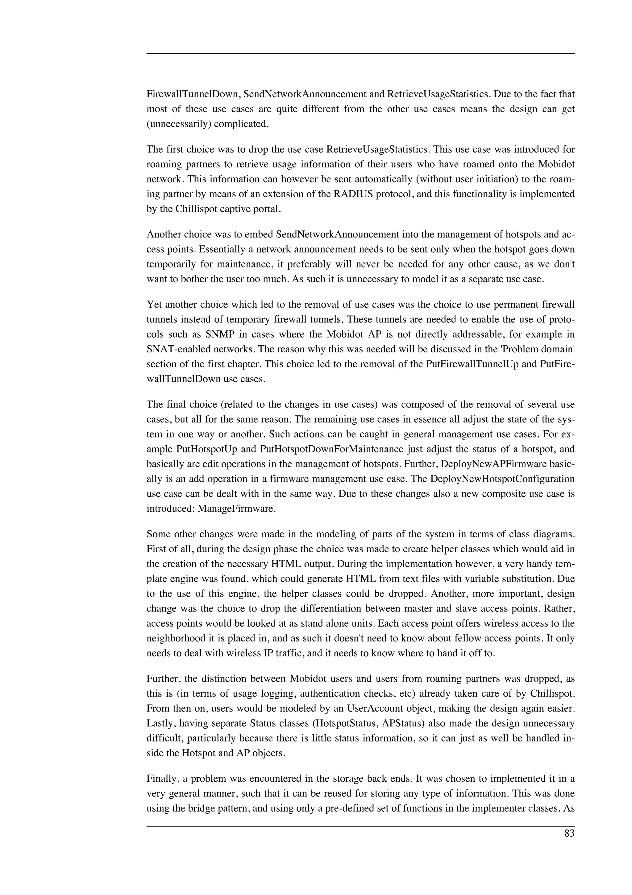 FirewallTunnelDown, SendNetworkAnnouncement and RetrieveUsageStatistics. Due to the fact that 
most of these use cases are quite different from the other use cases means the design can get 
(unnecessarily) complicated. 
The first choice was to drop the use case RetrieveUsageStatistics. This use case was introduced for 
roaming partners to retrieve usage information of their users who have roamed onto the Mobidot 
network. This information can however be sent automatically (without user initiation) to the roam-ing 
partner by means of an extension of the RADIUS protocol, and this functionality is implemented 
by the Chillispot captive portal. 
Another choice was to embed SendNetworkAnnouncement into the management of hotspots and ac-cess 
points. Essentially a network announcement needs to be sent only when the hotspot goes down 
temporarily for maintenance, it preferably will never be needed for any other cause, as we don't 
want to bother the user too much. As such it is unnecessary to model it as a separate use case. 
Yet another choice which led to the removal of use cases was the choice to use permanent firewall 
tunnels instead of temporary firewall tunnels. These tunnels are needed to enable the use of proto-cols 
such as SNMP in cases where the Mobidot AP is not directly addressable, for example in 
SNAT-enabled networks. The reason why this was needed will be discussed in the 'Problem domain' 
section of the first chapter. This choice led to the removal of the PutFirewallTunnelUp and PutFire-wallTunnelDown 
use cases. 
The final choice (related to the changes in use cases) was composed of the removal of several use 
cases, but all for the same reason. The remaining use cases in essence all adjust the state of the sys-tem 
in one way or another. Such actions can be caught in general management use cases. For ex-ample 
PutHotspotUp and PutHotspotDownForMaintenance just adjust the status of a hotspot, and 
basically are edit operations in the management of hotspots. Further, DeployNewAPFirmware basic-ally 
is an add operation in a firmware management use case. The DeployNewHotspotConfiguration 
use case can be dealt with in the same way. Due to these changes also a new composite use case is 
introduced: ManageFirmware. 
Some other changes were made in the modeling of parts of the system in terms of class diagrams. 
First of all, during the design phase the choice was made to create helper classes which would aid in 
the creation of the necessary HTML output. During the implementation however, a very handy tem-plate 
engine was found, which could generate HTML from text files with variable substitution. Due 
to the use of this engine, the helper classes could be dropped. Another, more important, design 
change was the choice to drop the differentiation between master and slave access points. Rather, 
access points would be looked at as stand alone units. Each access point offers wireless access to the 
neighborhood it is placed in, and as such it doesn't need to know about fellow access points. It only 
needs to deal with wireless IP traffic, and it needs to know where to hand it off to. 
Further, the distinction between Mobidot users and users from roaming partners was dropped, as 
this is (in terms of usage logging, authentication checks, etc) already taken care of by Chillispot. 
From then on, users would be modeled by an UserAccount object, making the design again easier. 
Lastly, having separate Status classes (HotspotStatus, APStatus) also made the design unnecessary 
difficult, particularly because there is little status information, so it can just as well be handled in-side 
the Hotspot and AP objects. 
Finally, a problem was encountered in the storage back ends. It was chosen to implemented it in a 
very general manner, such that it can be reused for storing any type of information. This was done 
using the bridge pattern, and using only a pre-defined set of functions in the implementer classes. As 
83 
 