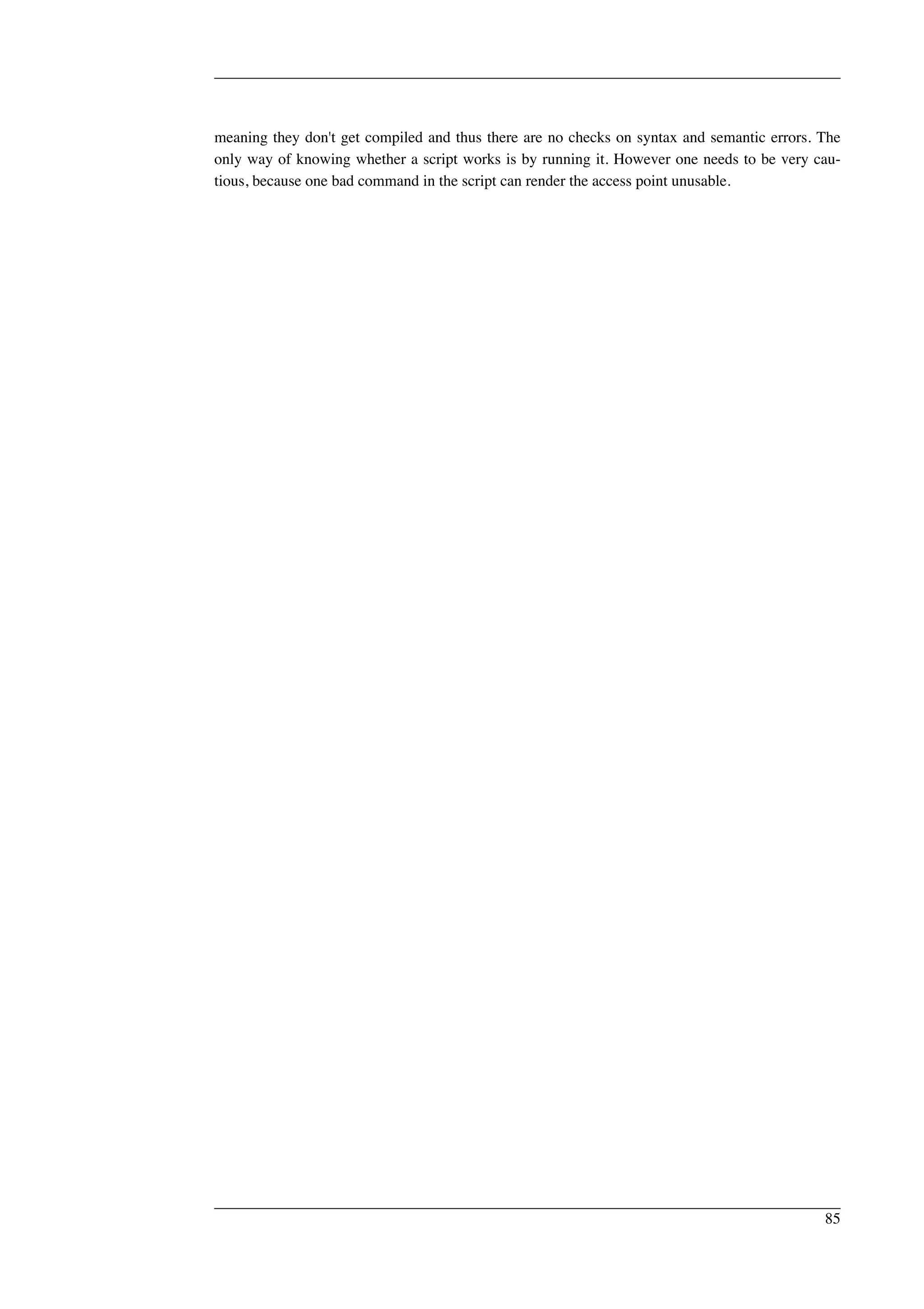 meaning they don't get compiled and thus there are no checks on syntax and semantic errors. The 
only way of knowing whether a script works is by running it. However one needs to be very cau-tious, 
because one bad command in the script can render the access point unusable. 
85 
 