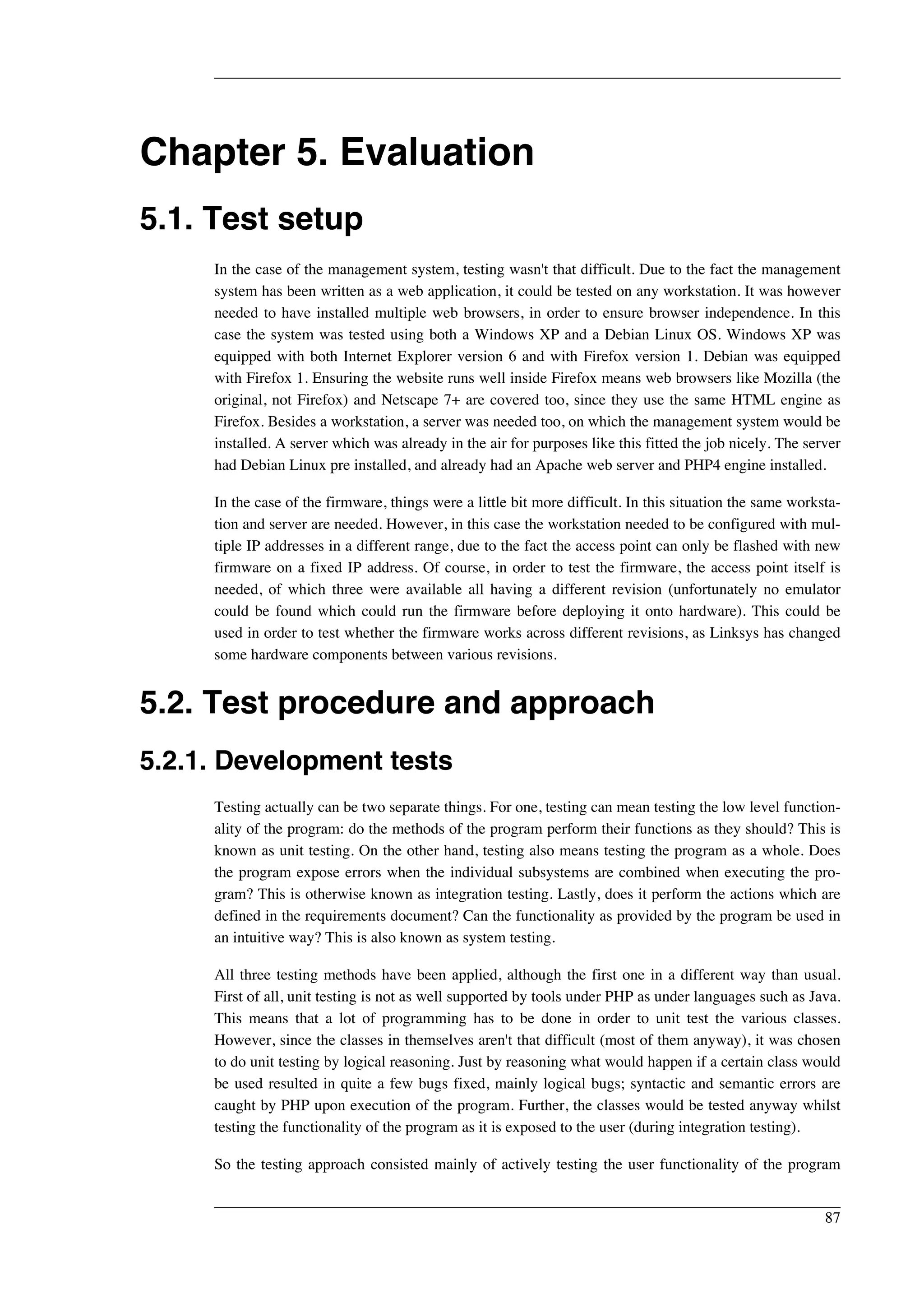 Chapter 5. Evaluation 
5.1. Test setup 
In the case of the management system, testing wasn't that difficult. Due to the fact the management 
system has been written as a web application, it could be tested on any workstation. It was however 
needed to have installed multiple web browsers, in order to ensure browser independence. In this 
case the system was tested using both a Windows XP and a Debian Linux OS. Windows XP was 
equipped with both Internet Explorer version 6 and with Firefox version 1. Debian was equipped 
with Firefox 1. Ensuring the website runs well inside Firefox means web browsers like Mozilla (the 
original, not Firefox) and Netscape 7+ are covered too, since they use the same HTML engine as 
Firefox. Besides a workstation, a server was needed too, on which the management system would be 
installed. A server which was already in the air for purposes like this fitted the job nicely. The server 
had Debian Linux pre installed, and already had an Apache web server and PHP4 engine installed. 
In the case of the firmware, things were a little bit more difficult. In this situation the same worksta-tion 
and server are needed. However, in this case the workstation needed to be configured with mul-tiple 
IP addresses in a different range, due to the fact the access point can only be flashed with new 
firmware on a fixed IP address. Of course, in order to test the firmware, the access point itself is 
needed, of which three were available all having a different revision (unfortunately no emulator 
could be found which could run the firmware before deploying it onto hardware). This could be 
used in order to test whether the firmware works across different revisions, as Linksys has changed 
some hardware components between various revisions. 
5.2. Test procedure and approach 
5.2.1. Development tests 
Testing actually can be two separate things. For one, testing can mean testing the low level function-ality 
of the program: do the methods of the program perform their functions as they should? This is 
known as unit testing. On the other hand, testing also means testing the program as a whole. Does 
the program expose errors when the individual subsystems are combined when executing the pro-gram? 
This is otherwise known as integration testing. Lastly, does it perform the actions which are 
defined in the requirements document? Can the functionality as provided by the program be used in 
an intuitive way? This is also known as system testing. 
All three testing methods have been applied, although the first one in a different way than usual. 
First of all, unit testing is not as well supported by tools under PHP as under languages such as Java. 
This means that a lot of programming has to be done in order to unit test the various classes. 
However, since the classes in themselves aren't that difficult (most of them anyway), it was chosen 
to do unit testing by logical reasoning. Just by reasoning what would happen if a certain class would 
be used resulted in quite a few bugs fixed, mainly logical bugs; syntactic and semantic errors are 
caught by PHP upon execution of the program. Further, the classes would be tested anyway whilst 
testing the functionality of the program as it is exposed to the user (during integration testing). 
So the testing approach consisted mainly of actively testing the user functionality of the program 
87 
 