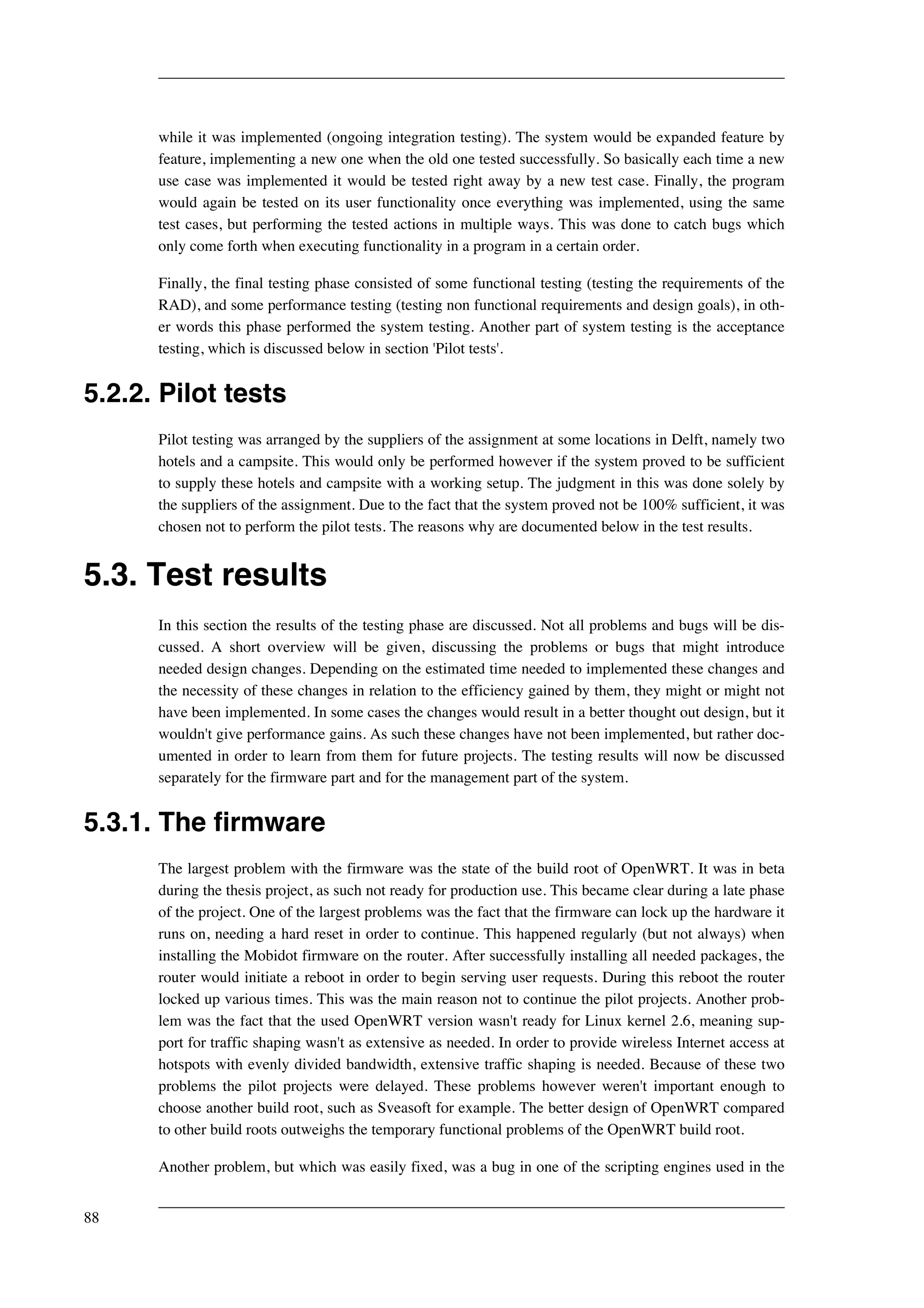 while it was implemented (ongoing integration testing). The system would be expanded feature by 
feature, implementing a new one when the old one tested successfully. So basically each time a new 
use case was implemented it would be tested right away by a new test case. Finally, the program 
would again be tested on its user functionality once everything was implemented, using the same 
test cases, but performing the tested actions in multiple ways. This was done to catch bugs which 
only come forth when executing functionality in a program in a certain order. 
Finally, the final testing phase consisted of some functional testing (testing the requirements of the 
RAD), and some performance testing (testing non functional requirements and design goals), in oth-er 
words this phase performed the system testing. Another part of system testing is the acceptance 
testing, which is discussed below in section 'Pilot tests'. 
5.2.2. Pilot tests 
Pilot testing was arranged by the suppliers of the assignment at some locations in Delft, namely two 
hotels and a campsite. This would only be performed however if the system proved to be sufficient 
to supply these hotels and campsite with a working setup. The judgment in this was done solely by 
the suppliers of the assignment. Due to the fact that the system proved not be 100% sufficient, it was 
chosen not to perform the pilot tests. The reasons why are documented below in the test results. 
5.3. Test results 
In this section the results of the testing phase are discussed. Not all problems and bugs will be dis-cussed. 
A short overview will be given, discussing the problems or bugs that might introduce 
needed design changes. Depending on the estimated time needed to implemented these changes and 
the necessity of these changes in relation to the efficiency gained by them, they might or might not 
have been implemented. In some cases the changes would result in a better thought out design, but it 
wouldn't give performance gains. As such these changes have not been implemented, but rather doc-umented 
in order to learn from them for future projects. The testing results will now be discussed 
separately for the firmware part and for the management part of the system. 
5.3.1. The firmware 
The largest problem with the firmware was the state of the build root of OpenWRT. It was in beta 
during the thesis project, as such not ready for production use. This became clear during a late phase 
of the project. One of the largest problems was the fact that the firmware can lock up the hardware it 
runs on, needing a hard reset in order to continue. This happened regularly (but not always) when 
installing the Mobidot firmware on the router. After successfully installing all needed packages, the 
router would initiate a reboot in order to begin serving user requests. During this reboot the router 
locked up various times. This was the main reason not to continue the pilot projects. Another prob-lem 
was the fact that the used OpenWRT version wasn't ready for Linux kernel 2.6, meaning sup-port 
for traffic shaping wasn't as extensive as needed. In order to provide wireless Internet access at 
hotspots with evenly divided bandwidth, extensive traffic shaping is needed. Because of these two 
problems the pilot projects were delayed. These problems however weren't important enough to 
choose another build root, such as Sveasoft for example. The better design of OpenWRT compared 
to other build roots outweighs the temporary functional problems of the OpenWRT build root. 
Another problem, but which was easily fixed, was a bug in one of the scripting engines used in the 
88 
 
