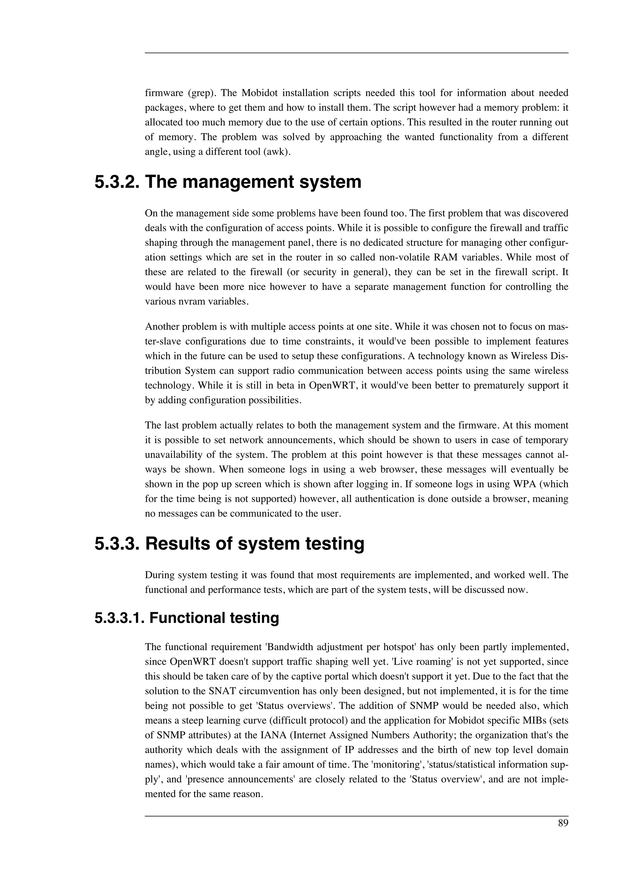 firmware (grep). The Mobidot installation scripts needed this tool for information about needed 
packages, where to get them and how to install them. The script however had a memory problem: it 
allocated too much memory due to the use of certain options. This resulted in the router running out 
of memory. The problem was solved by approaching the wanted functionality from a different 
angle, using a different tool (awk). 
5.3.2. The management system 
On the management side some problems have been found too. The first problem that was discovered 
deals with the configuration of access points. While it is possible to configure the firewall and traffic 
shaping through the management panel, there is no dedicated structure for managing other configur-ation 
settings which are set in the router in so called non-volatile RAM variables. While most of 
these are related to the firewall (or security in general), they can be set in the firewall script. It 
would have been more nice however to have a separate management function for controlling the 
various nvram variables. 
Another problem is with multiple access points at one site. While it was chosen not to focus on mas-ter- 
slave configurations due to time constraints, it would've been possible to implement features 
which in the future can be used to setup these configurations. A technology known as Wireless Dis-tribution 
System can support radio communication between access points using the same wireless 
technology. While it is still in beta in OpenWRT, it would've been better to prematurely support it 
by adding configuration possibilities. 
The last problem actually relates to both the management system and the firmware. At this moment 
it is possible to set network announcements, which should be shown to users in case of temporary 
unavailability of the system. The problem at this point however is that these messages cannot al-ways 
be shown. When someone logs in using a web browser, these messages will eventually be 
shown in the pop up screen which is shown after logging in. If someone logs in using WPA (which 
for the time being is not supported) however, all authentication is done outside a browser, meaning 
no messages can be communicated to the user. 
5.3.3. Results of system testing 
During system testing it was found that most requirements are implemented, and worked well. The 
functional and performance tests, which are part of the system tests, will be discussed now. 
5.3.3.1. Functional testing 
The functional requirement 'Bandwidth adjustment per hotspot' has only been partly implemented, 
since OpenWRT doesn't support traffic shaping well yet. 'Live roaming' is not yet supported, since 
this should be taken care of by the captive portal which doesn't support it yet. Due to the fact that the 
solution to the SNAT circumvention has only been designed, but not implemented, it is for the time 
being not possible to get 'Status overviews'. The addition of SNMP would be needed also, which 
means a steep learning curve (difficult protocol) and the application for Mobidot specific MIBs (sets 
of SNMP attributes) at the IANA (Internet Assigned Numbers Authority; the organization that's the 
authority which deals with the assignment of IP addresses and the birth of new top level domain 
names), which would take a fair amount of time. The 'monitoring', 'status/statistical information sup-ply', 
and 'presence announcements' are closely related to the 'Status overview', and are not imple-mented 
for the same reason. 
89 
 