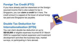 Foreign Tax Credit (FTC)
If you have already paid tax elsewhere on the foreign-
sourced income that is also subject to tax in
Singapore, you can claim a credit for it here. The
credit amount is capped at the lower of actual foreign
tax paid and Singapore tax payable.
Double Tax Deduction for
Internationalization (DTDi)
You can claim double tax deduction on up to
S$150,000 of eligible expenses incurred till 31 March
2020 for supported market expansion and investment
development activities like business trips, market
surveys, or participating in fairs abroad.
 