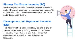Development and Expansion Incentive
(DEI)
This incentive offers a concessionary tax rate of 5% or
10% on incremental qualifying income to companies
conducting high-value or expanded activities that
contribute to the overall economic benefit for
Singapore.
Pioneer Certificate Incentive (PC)
A tax exemption on the incentivized pioneer activity for
up to 15 years if a company is approved as a 'pioneer' in
its field. Works for businesses related to R&D, IT, or an
underdeveloped industry.
 