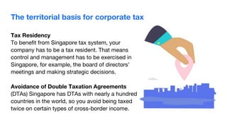 Tax Residency
To benefit from Singapore tax system, your
company has to be a tax resident. That means
control and management has to be exercised in
Singapore, for example, the board of directors’
meetings and making strategic decisions.
Avoidance of Double Taxation Agreements
(DTAs) Singapore has DTAs with nearly a hundred
countries in the world, so you avoid being taxed
twice on certain types of cross-border income.
The territorial basis for corporate tax
 