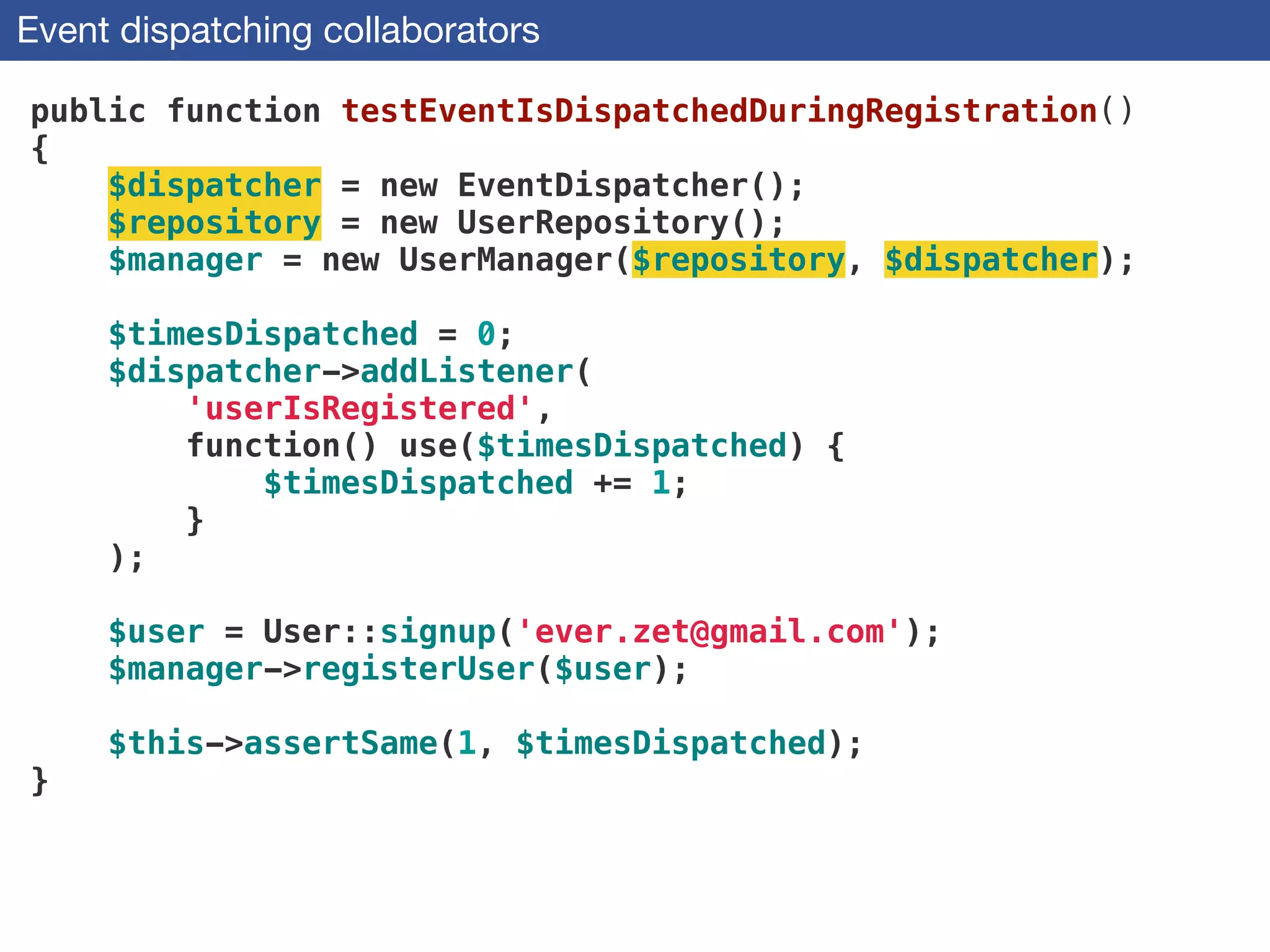 Event dispatching collaborators
public function testEventIsDispatchedDuringRegistration()
{
$dispatcher = new EventDispatcher();
$repository = new UserRepository();
$manager = new UserManager($repository, $dispatcher);
!
$timesDispatched = 0;
$dispatcher->addListener(
'userIsRegistered',
function() use($timesDispatched) {
$timesDispatched += 1;
}
);
!
$user = User::signup('ever.zet@gmail.com'); 
$manager->registerUser($user);
 
$this->assertSame(1, $timesDispatched);
}
 