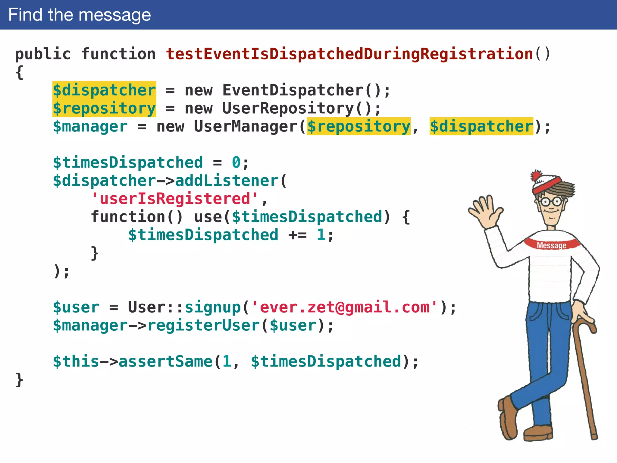 Find the message
public function testEventIsDispatchedDuringRegistration()
{
$dispatcher = new EventDispatcher();
$repository = new UserRepository();
$manager = new UserManager($repository, $dispatcher);
!
$timesDispatched = 0;
$dispatcher->addListener(
'userIsRegistered',
function() use($timesDispatched) {
$timesDispatched += 1;
}
);
!
$user = User::signup('ever.zet@gmail.com'); 
$manager->registerUser($user);
 
$this->assertSame(1, $timesDispatched);
}
 