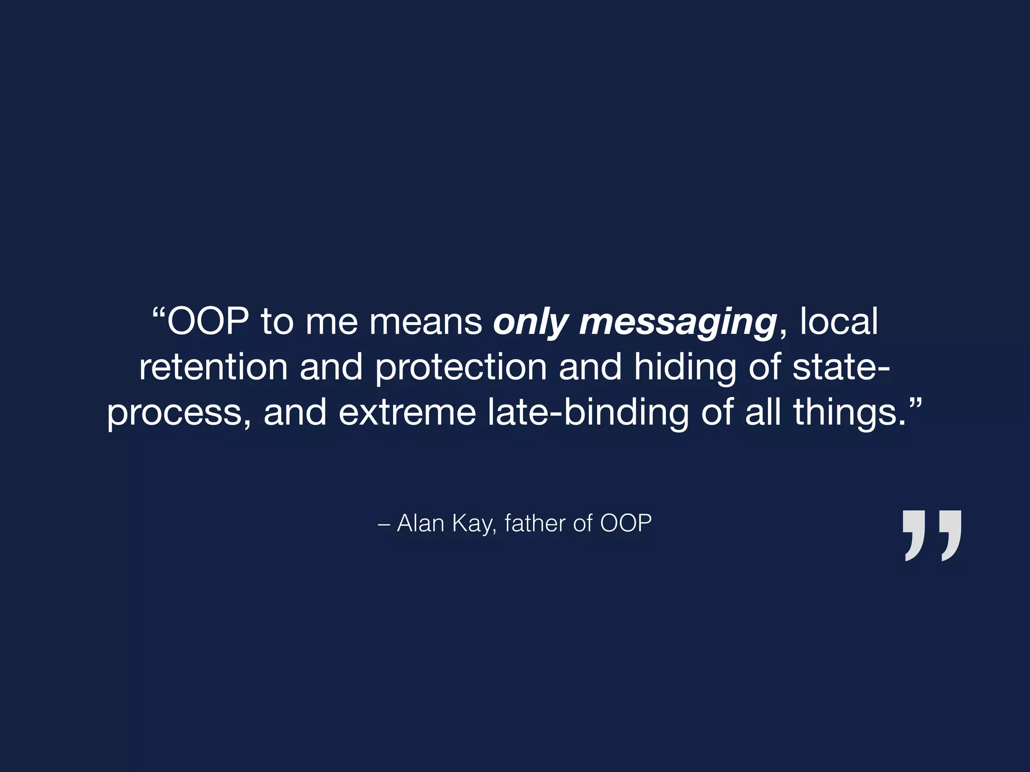 ”
– Alan Kay, father of OOP
“OOP to me means only messaging, local
retention and protection and hiding of state-
process, and extreme late-binding of all things.”
 