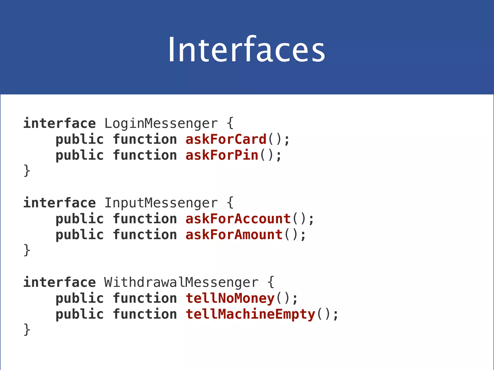 Interfaces
interface LoginMessenger {
public function askForCard();
public function askForPin();
}
 
interface InputMessenger {
public function askForAccount();
public function askForAmount();
}
 
interface WithdrawalMessenger {
public function tellNoMoney();
public function tellMachineEmpty();
}
 