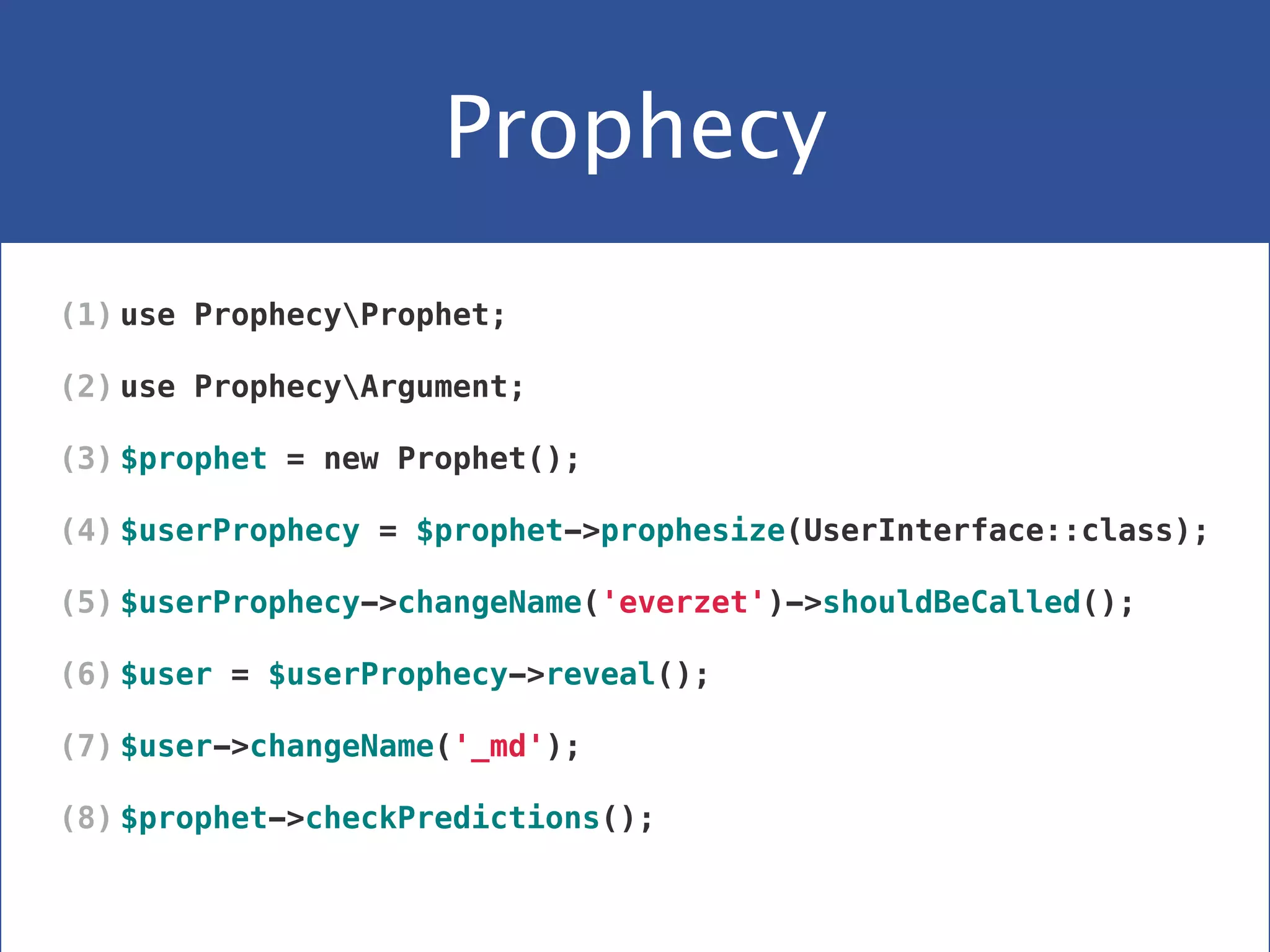 Prophecy
(1) use ProphecyProphet;
(2) use ProphecyArgument;
(3) $prophet = new Prophet();
(4) $userProphecy = $prophet->prophesize(UserInterface::class);
(5) $userProphecy->changeName('everzet')->shouldBeCalled();
(6) $user = $userProphecy->reveal();
(7) $user->changeName('_md');
(8) $prophet->checkPredictions();
 