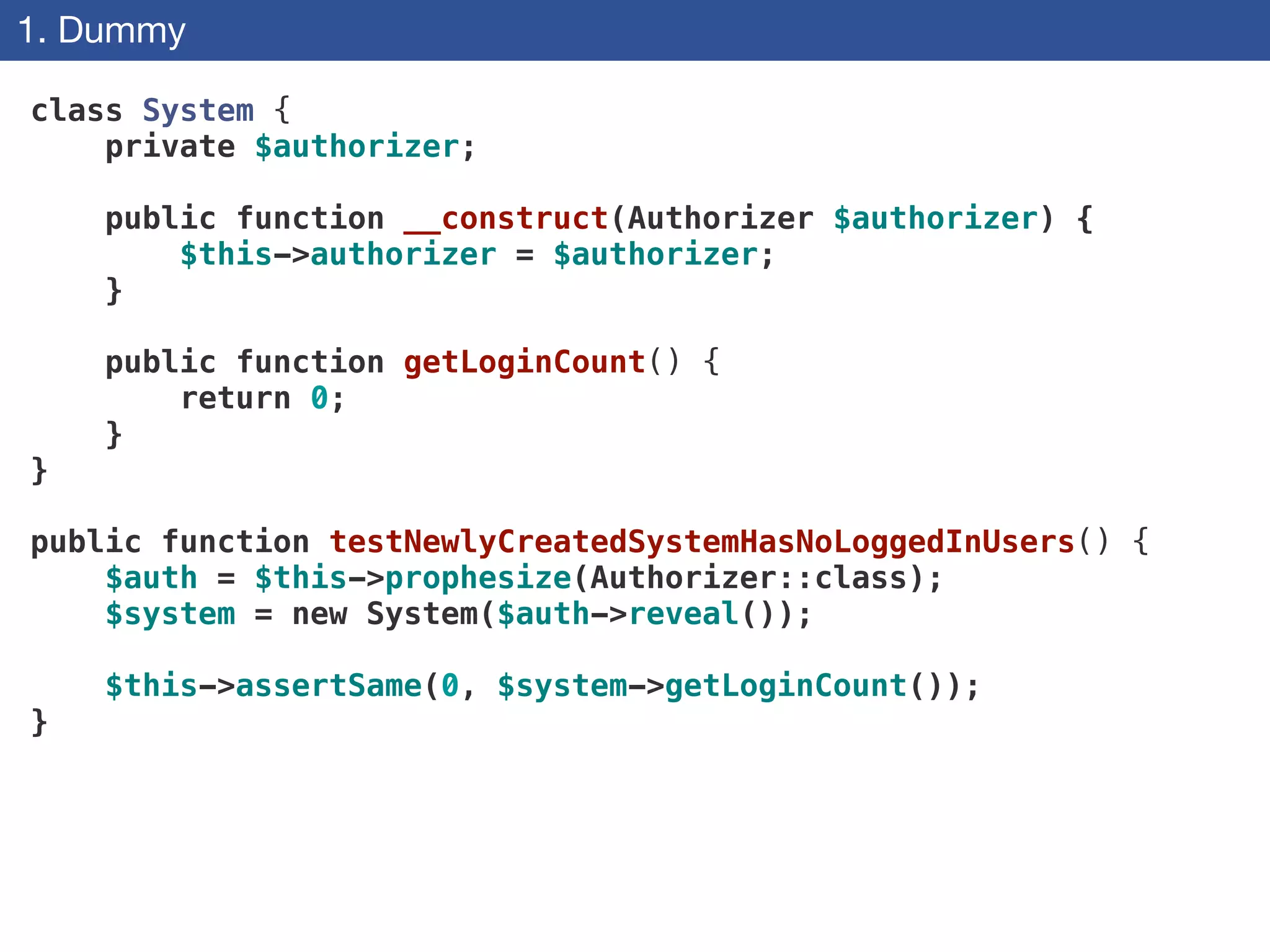 1. Dummy
class System {
private $authorizer;
 
public function __construct(Authorizer $authorizer) {
$this->authorizer = $authorizer;
}
 
public function getLoginCount() {
return 0;
}
}
!
public function testNewlyCreatedSystemHasNoLoggedInUsers() {
$auth = $this->prophesize(Authorizer::class);
$system = new System($auth->reveal());
$this->assertSame(0, $system->getLoginCount());
}
 