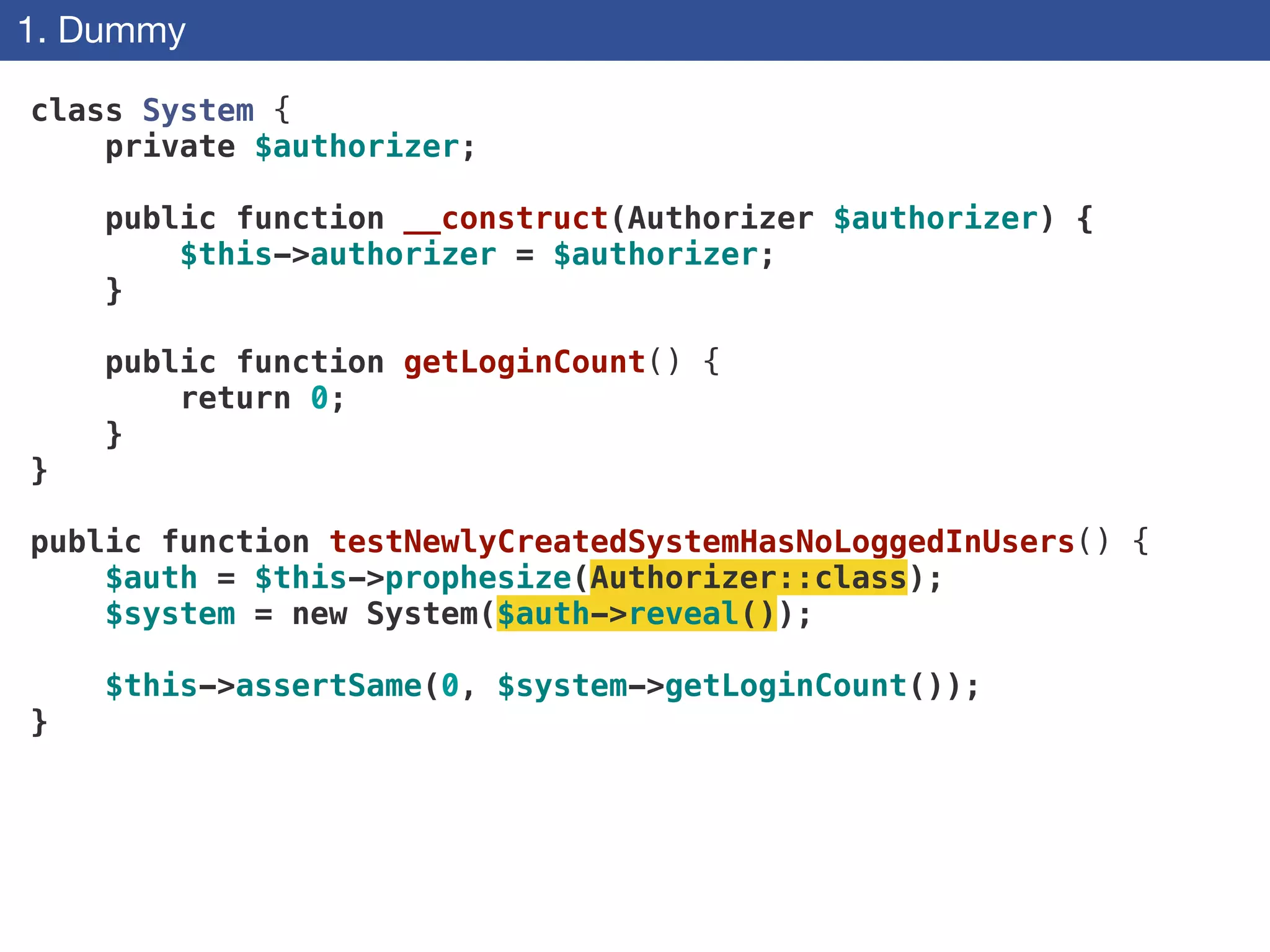 1. Dummy
class System {
private $authorizer;
 
public function __construct(Authorizer $authorizer) {
$this->authorizer = $authorizer;
}
 
public function getLoginCount() {
return 0;
}
}
!
public function testNewlyCreatedSystemHasNoLoggedInUsers() {
$auth = $this->prophesize(Authorizer::class);
$system = new System($auth->reveal());
$this->assertSame(0, $system->getLoginCount());
}
 