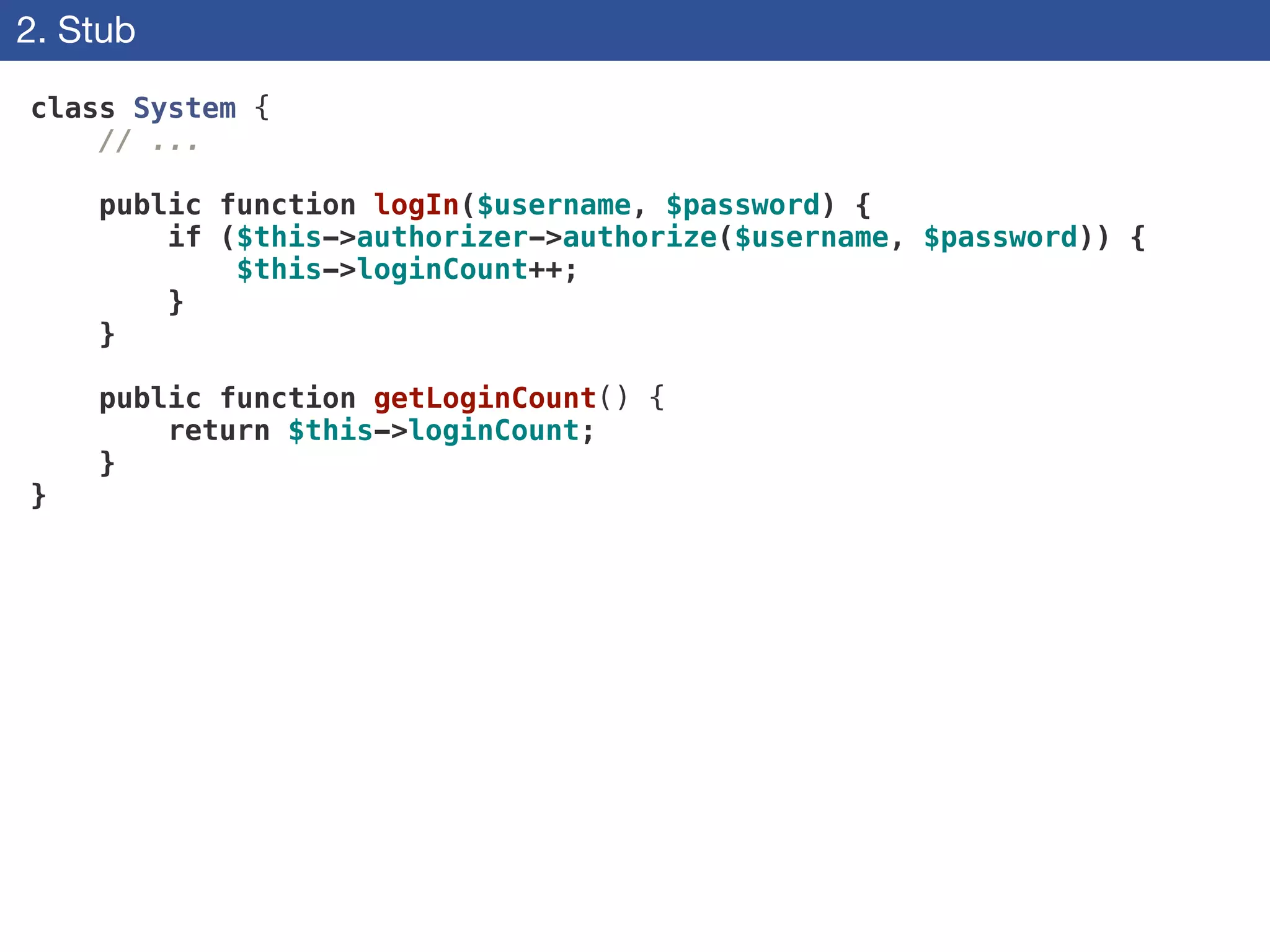 2. Stub
class System {
// ...
!
public function logIn($username, $password) {
if ($this->authorizer->authorize($username, $password)) {
$this->loginCount++;
}
}
!
public function getLoginCount() {
return $this->loginCount;
}
}
 