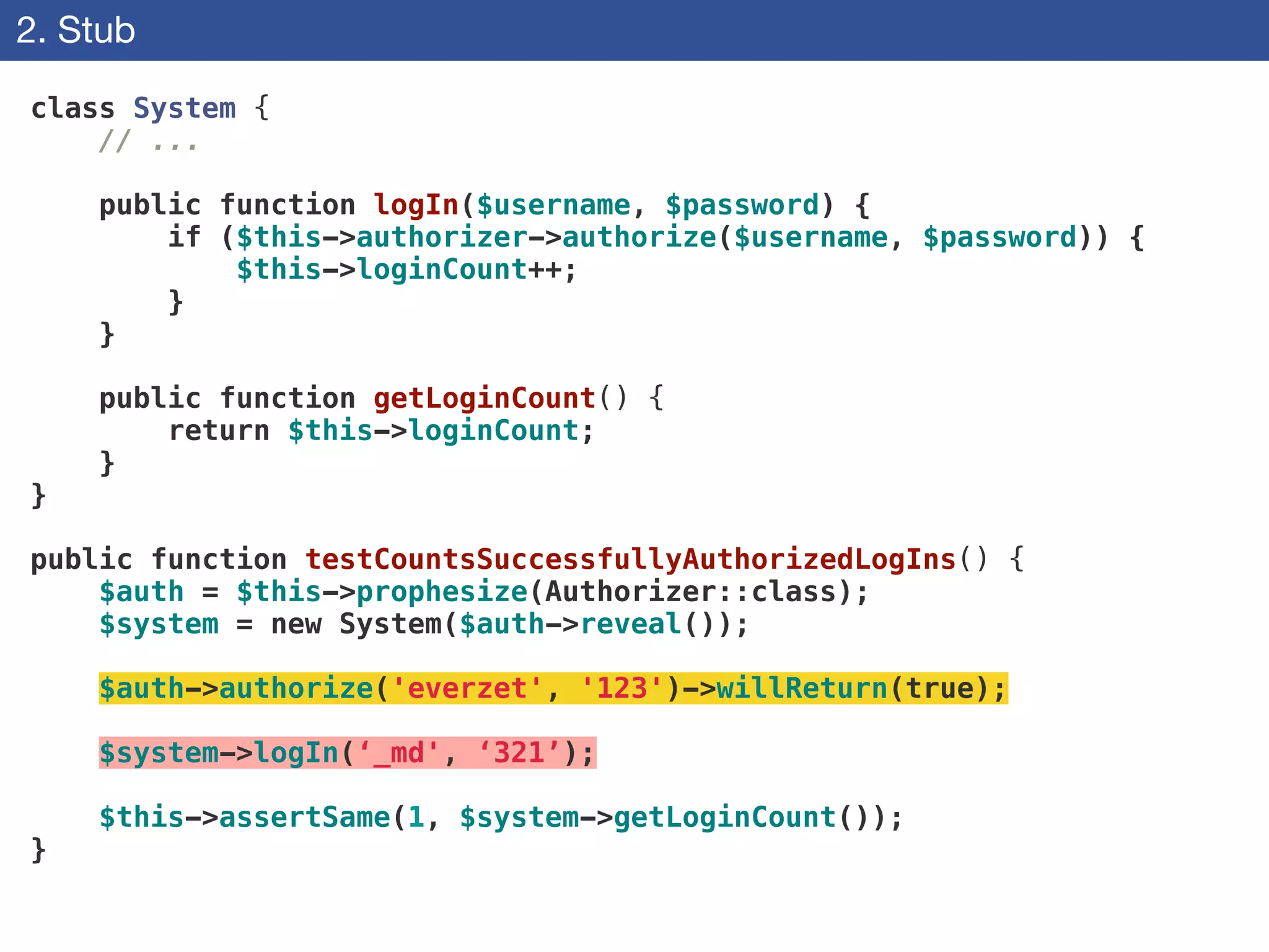 2. Stub
class System {
// ...
!
public function logIn($username, $password) {
if ($this->authorizer->authorize($username, $password)) {
$this->loginCount++;
}
}
!
public function getLoginCount() {
return $this->loginCount;
}
}
!
public function testCountsSuccessfullyAuthorizedLogIns() {
$auth = $this->prophesize(Authorizer::class);
$system = new System($auth->reveal());
!
$auth->authorize('everzet', '123')->willReturn(true);
!
$system->logIn(‘_md', ‘321’);
!
$this->assertSame(1, $system->getLoginCount());
}
 