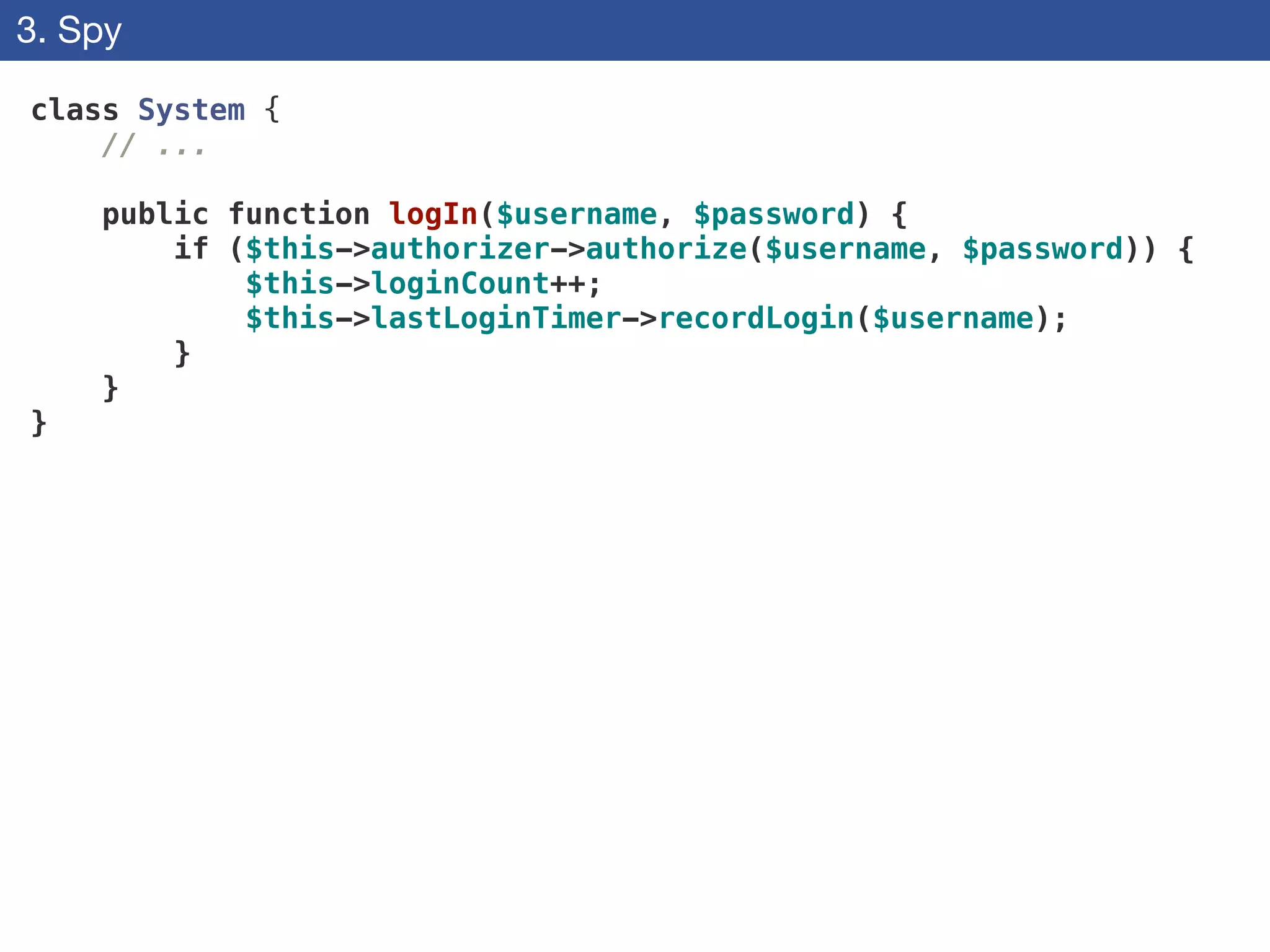 3. Spy
class System {
// ...
!
public function logIn($username, $password) {
if ($this->authorizer->authorize($username, $password)) {
$this->loginCount++;
$this->lastLoginTimer->recordLogin($username);
}
}
}
 