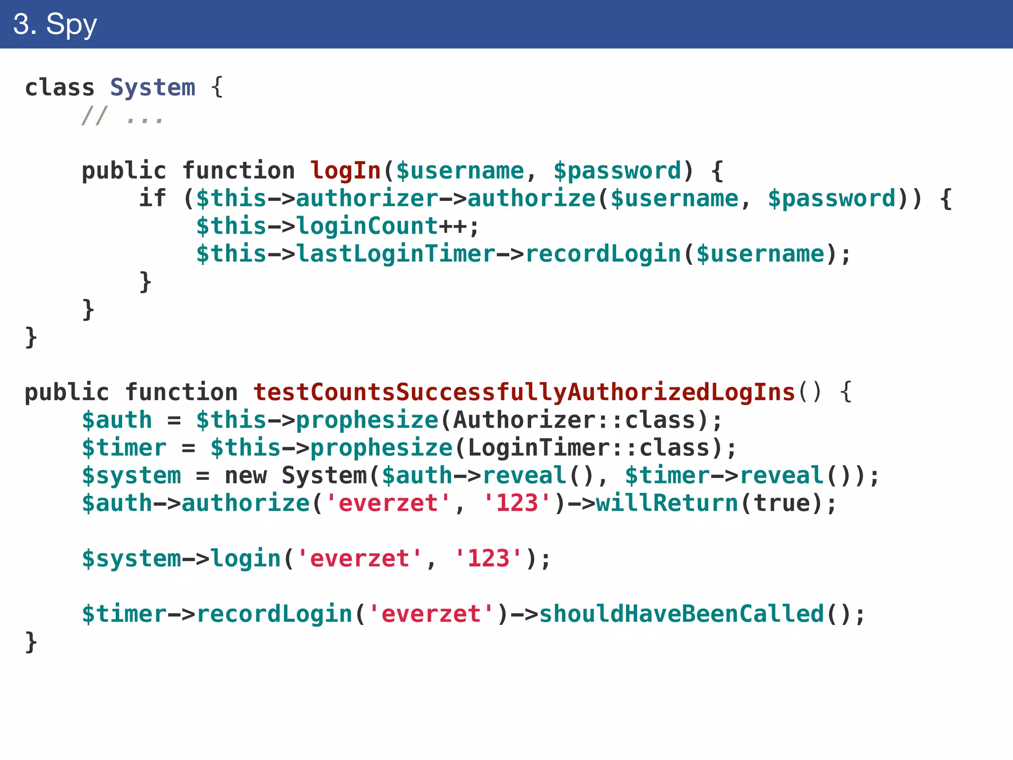 3. Spy
class System {
// ...
!
public function logIn($username, $password) {
if ($this->authorizer->authorize($username, $password)) {
$this->loginCount++;
$this->lastLoginTimer->recordLogin($username);
}
}
}
!
public function testCountsSuccessfullyAuthorizedLogIns() {
$auth = $this->prophesize(Authorizer::class);
$timer = $this->prophesize(LoginTimer::class);
$system = new System($auth->reveal(), $timer->reveal());
$auth->authorize('everzet', '123')->willReturn(true);
!
$system->login('everzet', '123');
!
$timer->recordLogin('everzet')->shouldHaveBeenCalled();
}
 