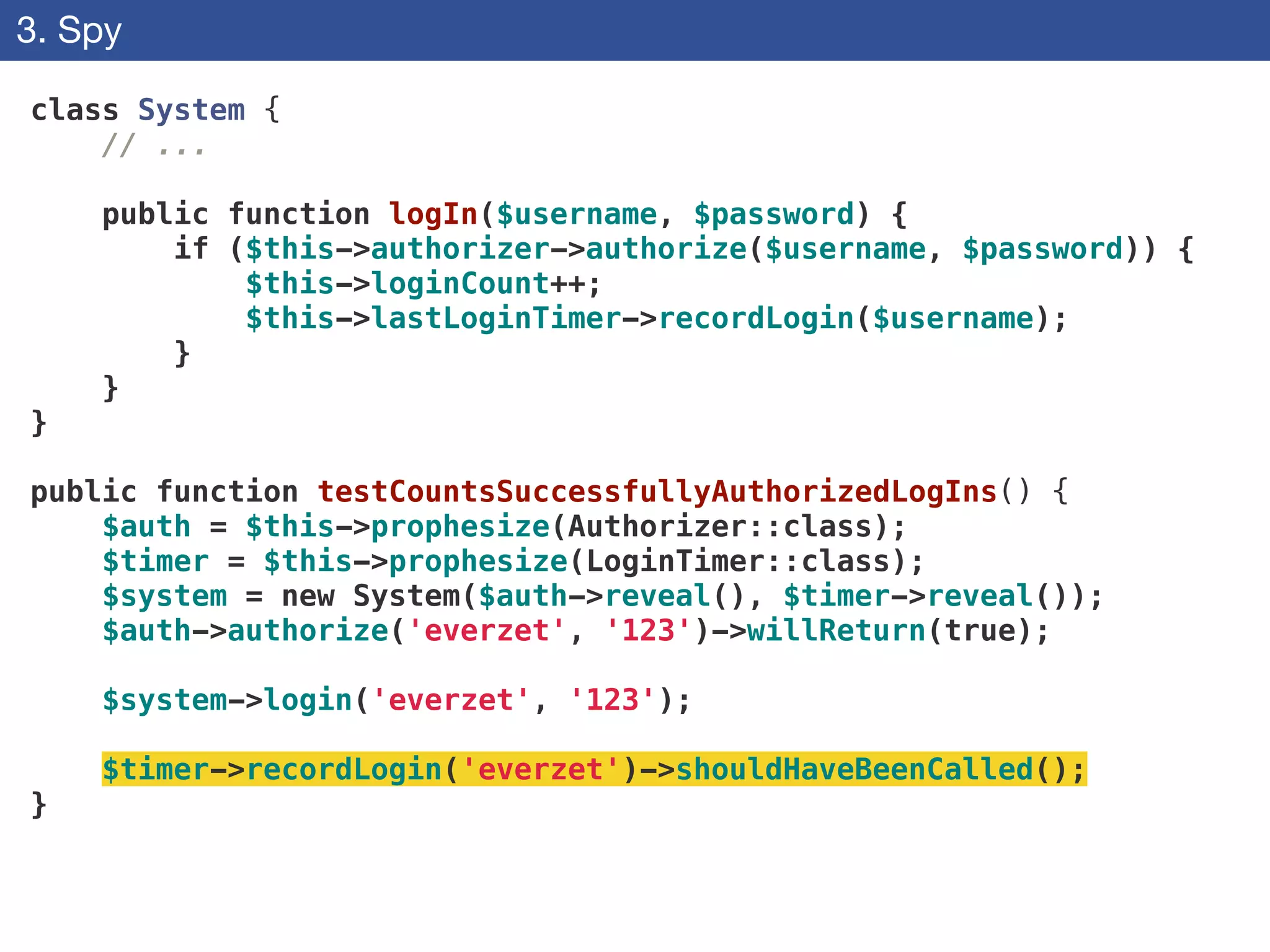 3. Spy
class System {
// ...
!
public function logIn($username, $password) {
if ($this->authorizer->authorize($username, $password)) {
$this->loginCount++;
$this->lastLoginTimer->recordLogin($username);
}
}
}
!
public function testCountsSuccessfullyAuthorizedLogIns() {
$auth = $this->prophesize(Authorizer::class);
$timer = $this->prophesize(LoginTimer::class);
$system = new System($auth->reveal(), $timer->reveal());
$auth->authorize('everzet', '123')->willReturn(true);
!
$system->login('everzet', '123');
!
$timer->recordLogin('everzet')->shouldHaveBeenCalled();
}
 