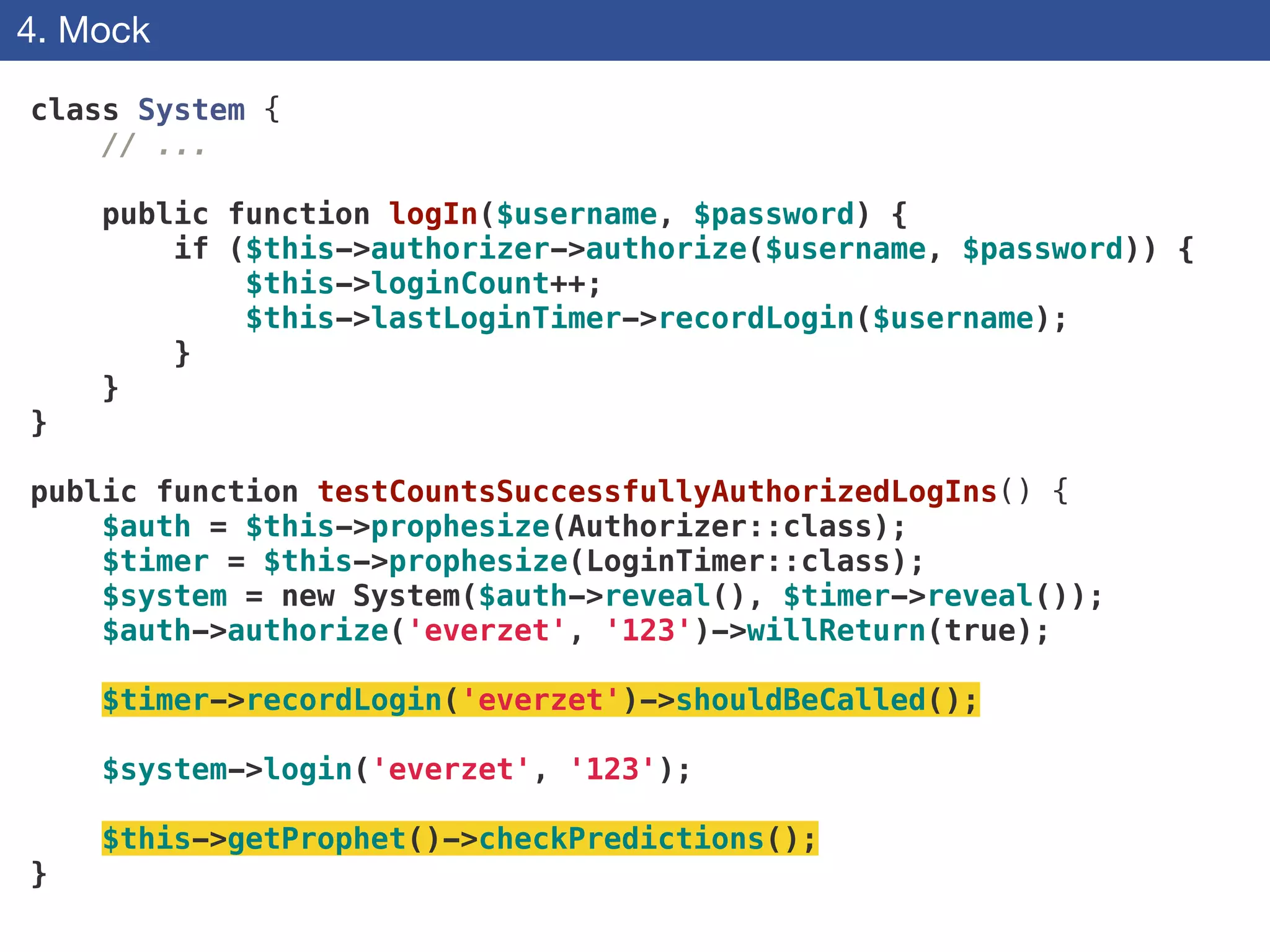 4. Mock
class System {
// ...
!
public function logIn($username, $password) {
if ($this->authorizer->authorize($username, $password)) {
$this->loginCount++;
$this->lastLoginTimer->recordLogin($username);
}
}
}
!
public function testCountsSuccessfullyAuthorizedLogIns() {
$auth = $this->prophesize(Authorizer::class);
$timer = $this->prophesize(LoginTimer::class);
$system = new System($auth->reveal(), $timer->reveal());
$auth->authorize('everzet', '123')->willReturn(true);
!
$timer->recordLogin('everzet')->shouldBeCalled();
!
$system->login('everzet', '123');
!
$this->getProphet()->checkPredictions();
}
 