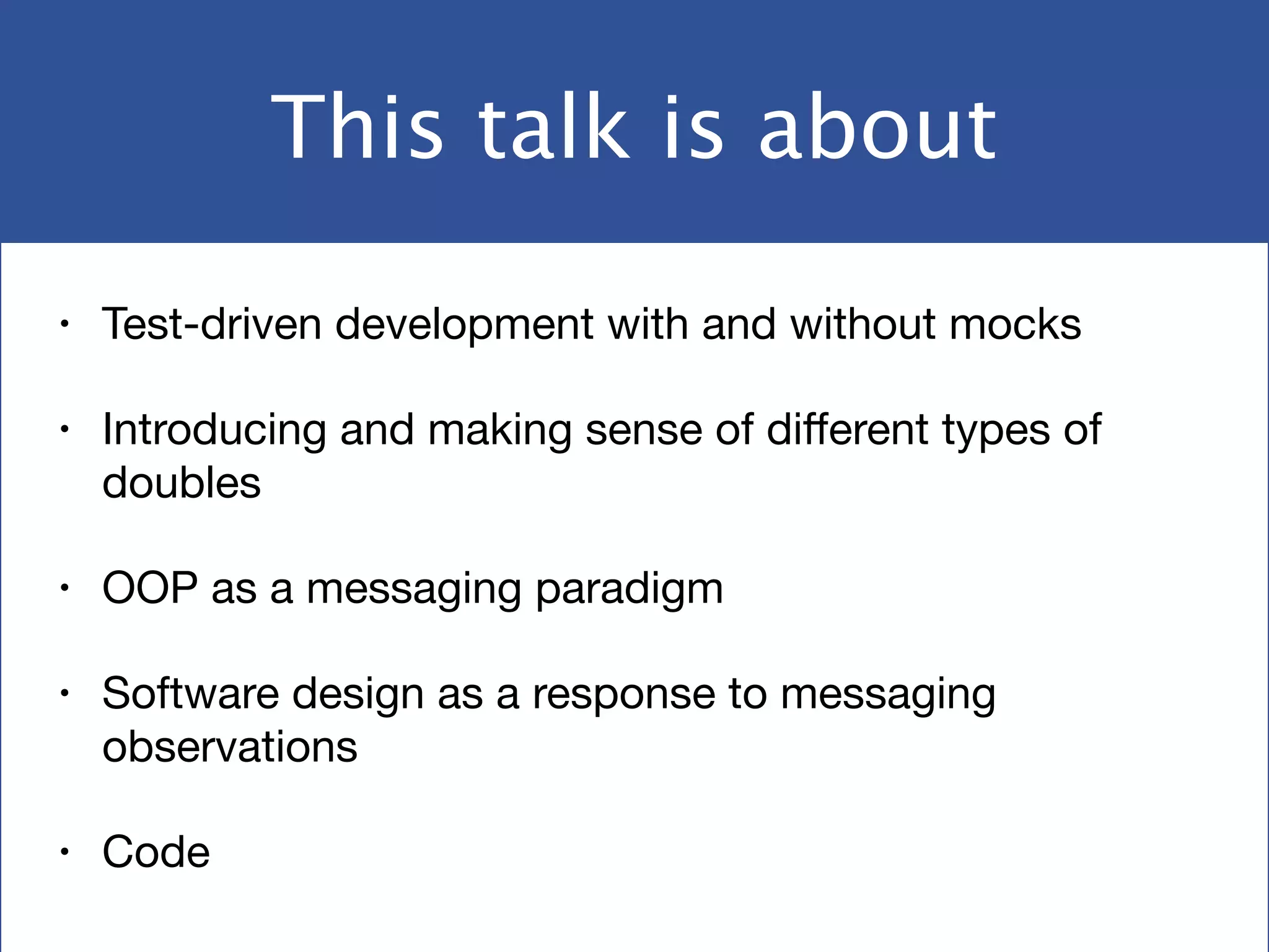 This talk is about
• Test-driven development with and without mocks

• Introducing and making sense of diﬀerent types of
doubles

• OOP as a messaging paradigm

• Software design as a response to messaging
observations

• Code
 