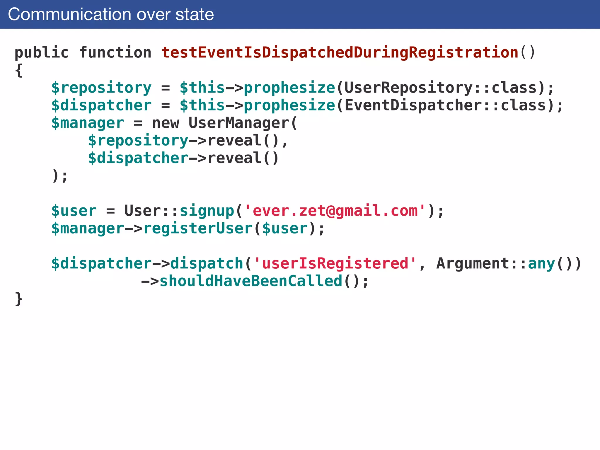 Communication over state
public function testEventIsDispatchedDuringRegistration()
{
$repository = $this->prophesize(UserRepository::class);
$dispatcher = $this->prophesize(EventDispatcher::class);
$manager = new UserManager(
$repository->reveal(),
$dispatcher->reveal()
);
 
$user = User::signup('ever.zet@gmail.com'); 
$manager->registerUser($user);
!
$dispatcher->dispatch('userIsRegistered', Argument::any())
->shouldHaveBeenCalled();
}
 