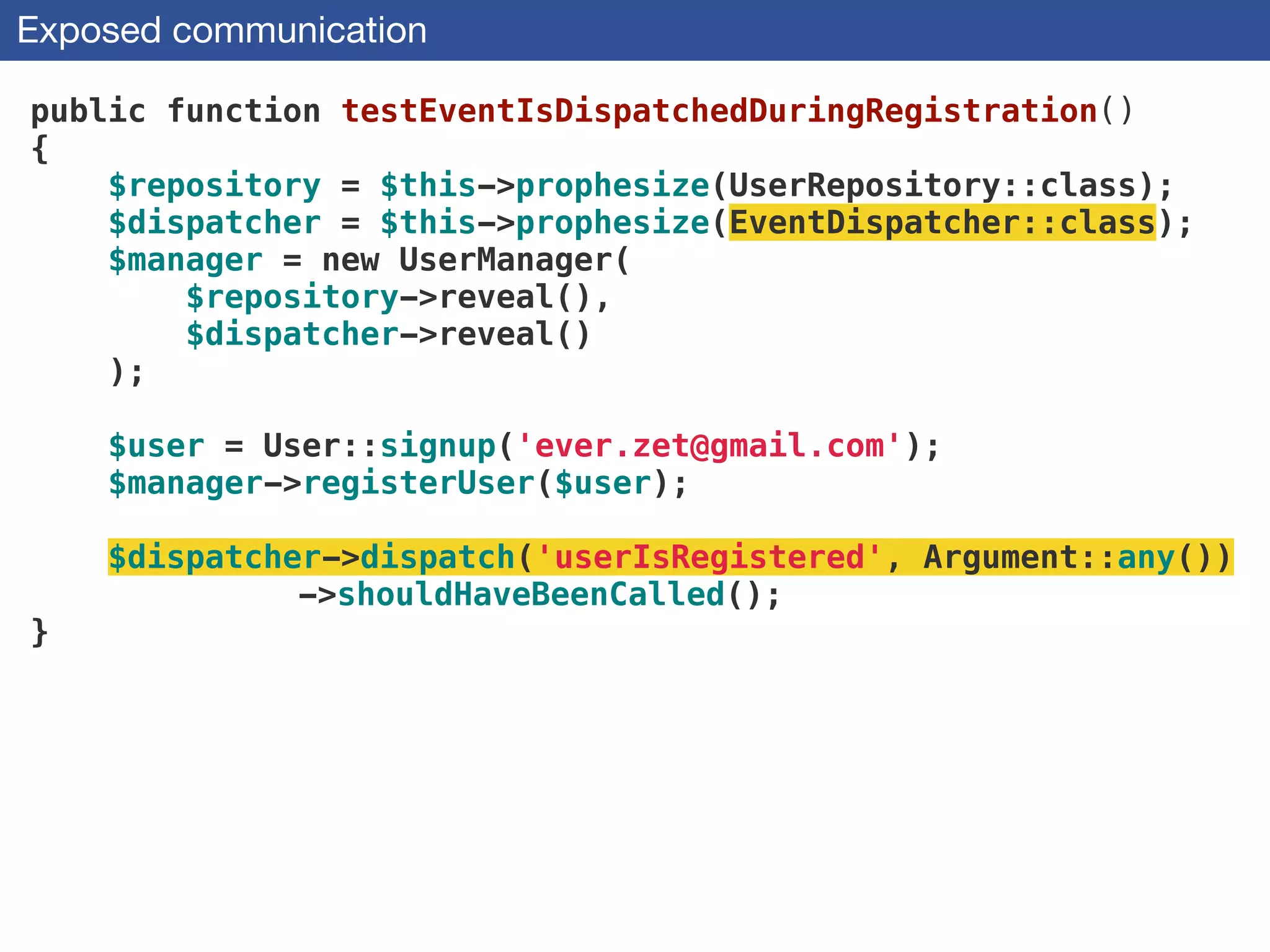Exposed communication
public function testEventIsDispatchedDuringRegistration()
{
$repository = $this->prophesize(UserRepository::class);
$dispatcher = $this->prophesize(EventDispatcher::class);
$manager = new UserManager(
$repository->reveal(),
$dispatcher->reveal()
);
 
$user = User::signup('ever.zet@gmail.com'); 
$manager->registerUser($user);
!
$dispatcher->dispatch('userIsRegistered', Argument::any())
->shouldHaveBeenCalled();
}
 