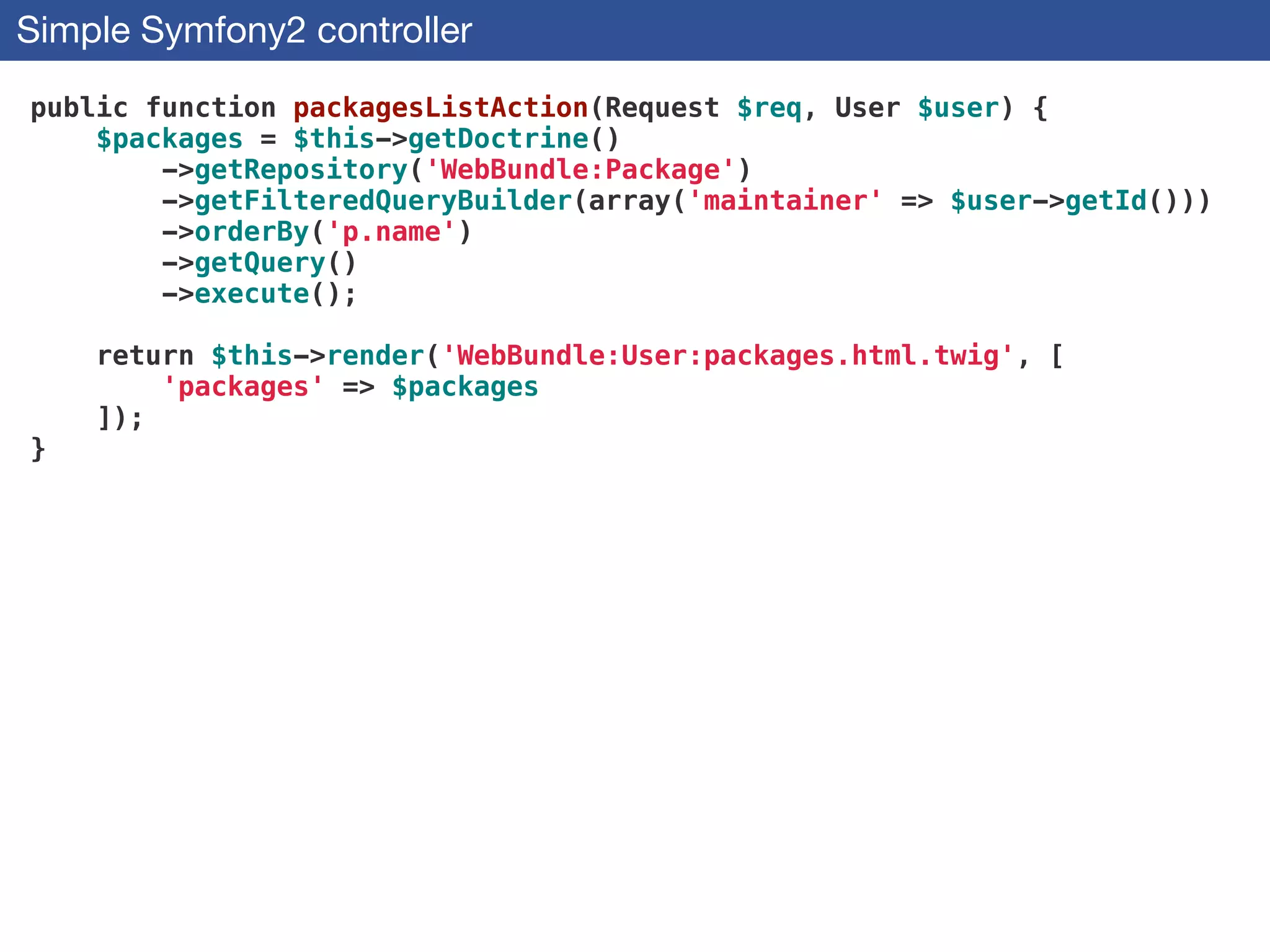 Simple Symfony2 controller
public function packagesListAction(Request $req, User $user) {
$packages = $this->getDoctrine()
->getRepository('WebBundle:Package')
->getFilteredQueryBuilder(array('maintainer' => $user->getId()))
->orderBy('p.name')
->getQuery()
->execute();
!
return $this->render('WebBundle:User:packages.html.twig', [
'packages' => $packages
]);
}
 