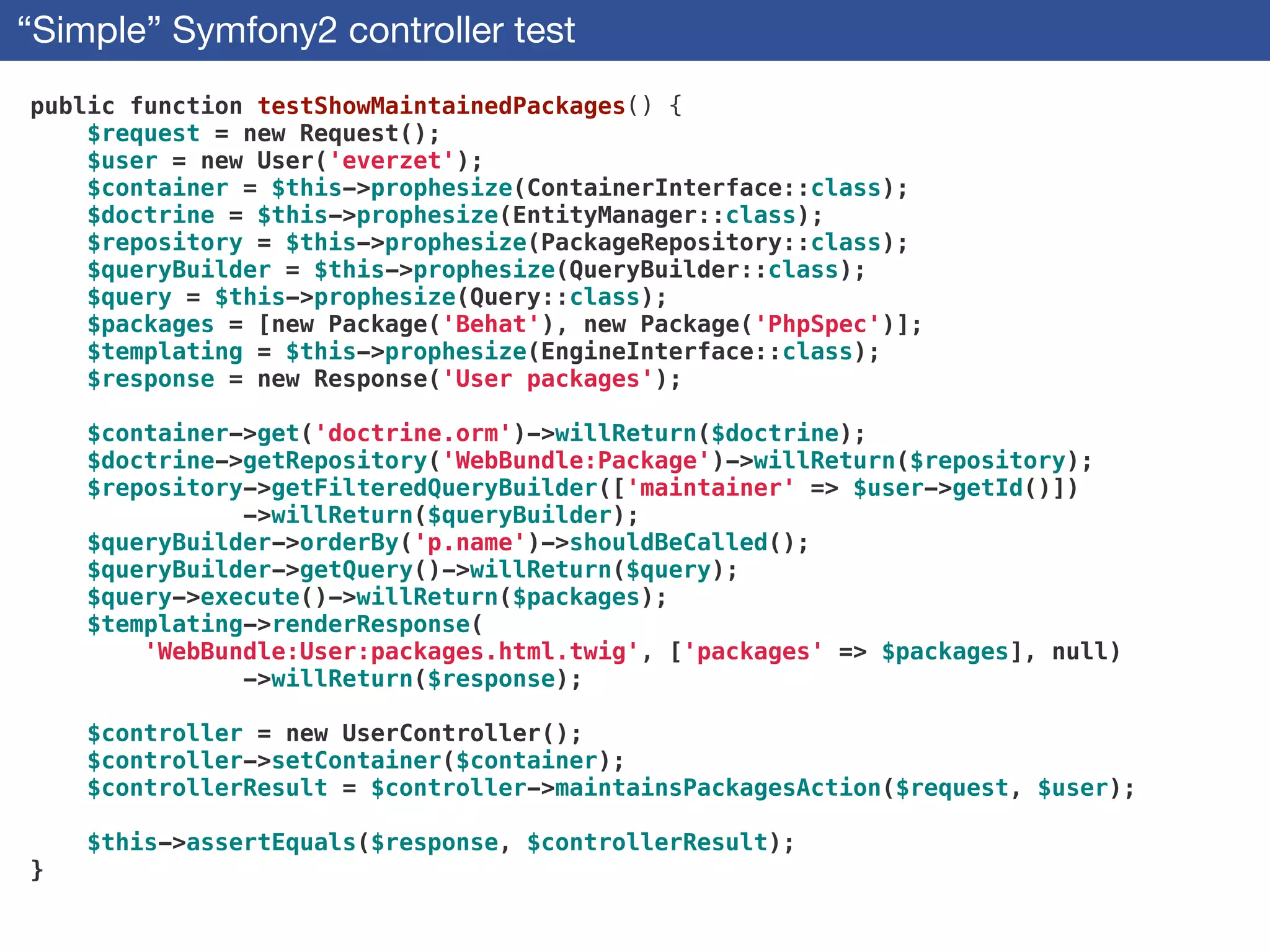 “Simple” Symfony2 controller test
public function testShowMaintainedPackages() {
$request = new Request();
$user = new User('everzet');
$container = $this->prophesize(ContainerInterface::class);
$doctrine = $this->prophesize(EntityManager::class);
$repository = $this->prophesize(PackageRepository::class);
$queryBuilder = $this->prophesize(QueryBuilder::class);
$query = $this->prophesize(Query::class);
$packages = [new Package('Behat'), new Package('PhpSpec')];
$templating = $this->prophesize(EngineInterface::class);
$response = new Response('User packages');
!
$container->get('doctrine.orm')->willReturn($doctrine);
$doctrine->getRepository('WebBundle:Package')->willReturn($repository);
$repository->getFilteredQueryBuilder(['maintainer' => $user->getId()])
->willReturn($queryBuilder);
$queryBuilder->orderBy('p.name')->shouldBeCalled();
$queryBuilder->getQuery()->willReturn($query);
$query->execute()->willReturn($packages);
$templating->renderResponse(
'WebBundle:User:packages.html.twig', ['packages' => $packages], null)
->willReturn($response);
!
$controller = new UserController();
$controller->setContainer($container);
$controllerResult = $controller->maintainsPackagesAction($request, $user);
!
$this->assertEquals($response, $controllerResult);
}
 