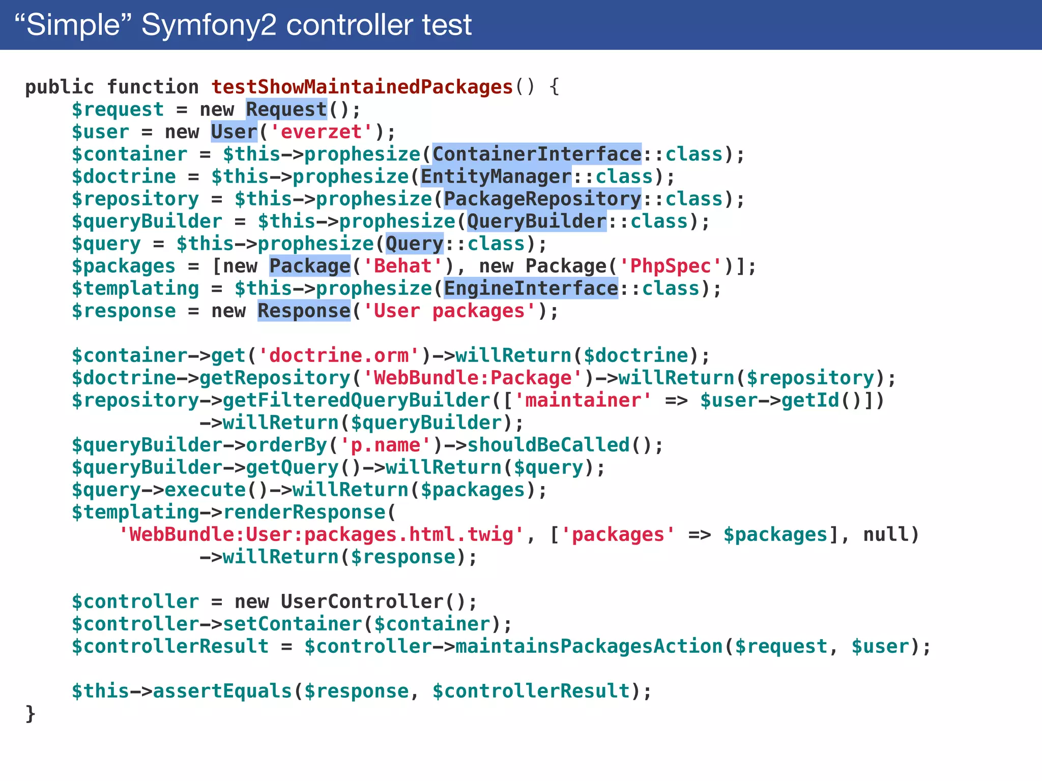 “Simple” Symfony2 controller test
public function testShowMaintainedPackages() {
$request = new Request();
$user = new User('everzet');
$container = $this->prophesize(ContainerInterface::class);
$doctrine = $this->prophesize(EntityManager::class);
$repository = $this->prophesize(PackageRepository::class);
$queryBuilder = $this->prophesize(QueryBuilder::class);
$query = $this->prophesize(Query::class);
$packages = [new Package('Behat'), new Package('PhpSpec')];
$templating = $this->prophesize(EngineInterface::class);
$response = new Response('User packages');
!
$container->get('doctrine.orm')->willReturn($doctrine);
$doctrine->getRepository('WebBundle:Package')->willReturn($repository);
$repository->getFilteredQueryBuilder(['maintainer' => $user->getId()])
->willReturn($queryBuilder);
$queryBuilder->orderBy('p.name')->shouldBeCalled();
$queryBuilder->getQuery()->willReturn($query);
$query->execute()->willReturn($packages);
$templating->renderResponse(
'WebBundle:User:packages.html.twig', ['packages' => $packages], null)
->willReturn($response);
!
$controller = new UserController();
$controller->setContainer($container);
$controllerResult = $controller->maintainsPackagesAction($request, $user);
!
$this->assertEquals($response, $controllerResult);
}
 