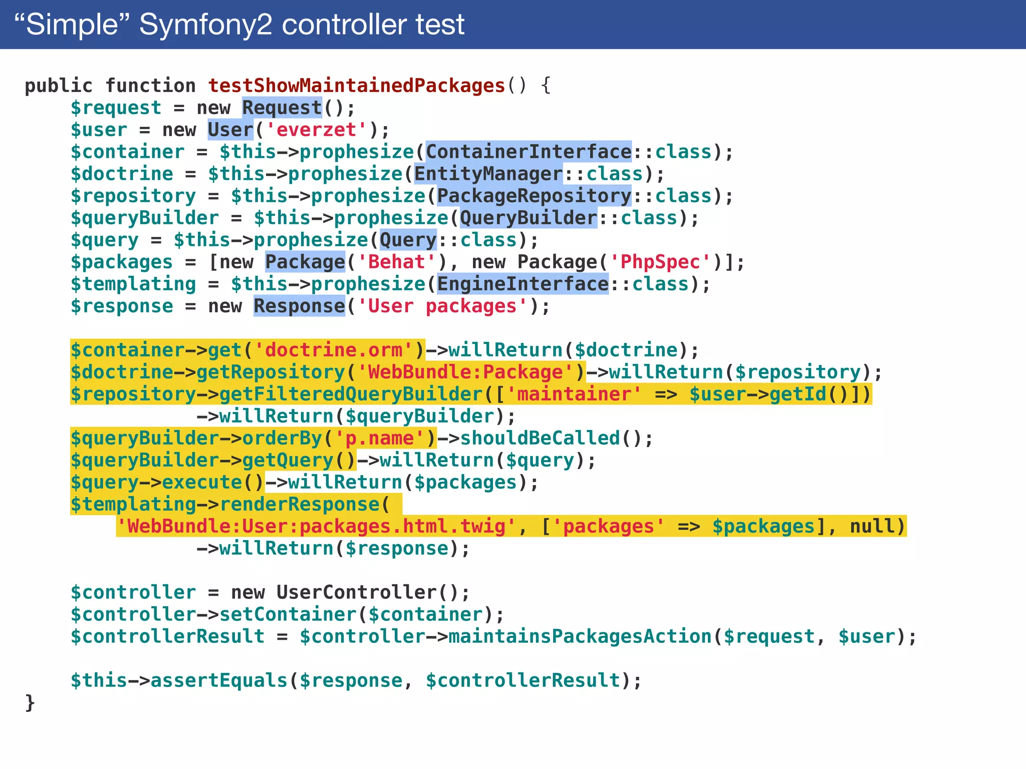 “Simple” Symfony2 controller test
public function testShowMaintainedPackages() {
$request = new Request();
$user = new User('everzet');
$container = $this->prophesize(ContainerInterface::class);
$doctrine = $this->prophesize(EntityManager::class);
$repository = $this->prophesize(PackageRepository::class);
$queryBuilder = $this->prophesize(QueryBuilder::class);
$query = $this->prophesize(Query::class);
$packages = [new Package('Behat'), new Package('PhpSpec')];
$templating = $this->prophesize(EngineInterface::class);
$response = new Response('User packages');
!
$container->get('doctrine.orm')->willReturn($doctrine);
$doctrine->getRepository('WebBundle:Package')->willReturn($repository);
$repository->getFilteredQueryBuilder(['maintainer' => $user->getId()])
->willReturn($queryBuilder);
$queryBuilder->orderBy('p.name')->shouldBeCalled();
$queryBuilder->getQuery()->willReturn($query);
$query->execute()->willReturn($packages);
$templating->renderResponse(
'WebBundle:User:packages.html.twig', ['packages' => $packages], null)
->willReturn($response);
!
$controller = new UserController();
$controller->setContainer($container);
$controllerResult = $controller->maintainsPackagesAction($request, $user);
!
$this->assertEquals($response, $controllerResult);
}
 