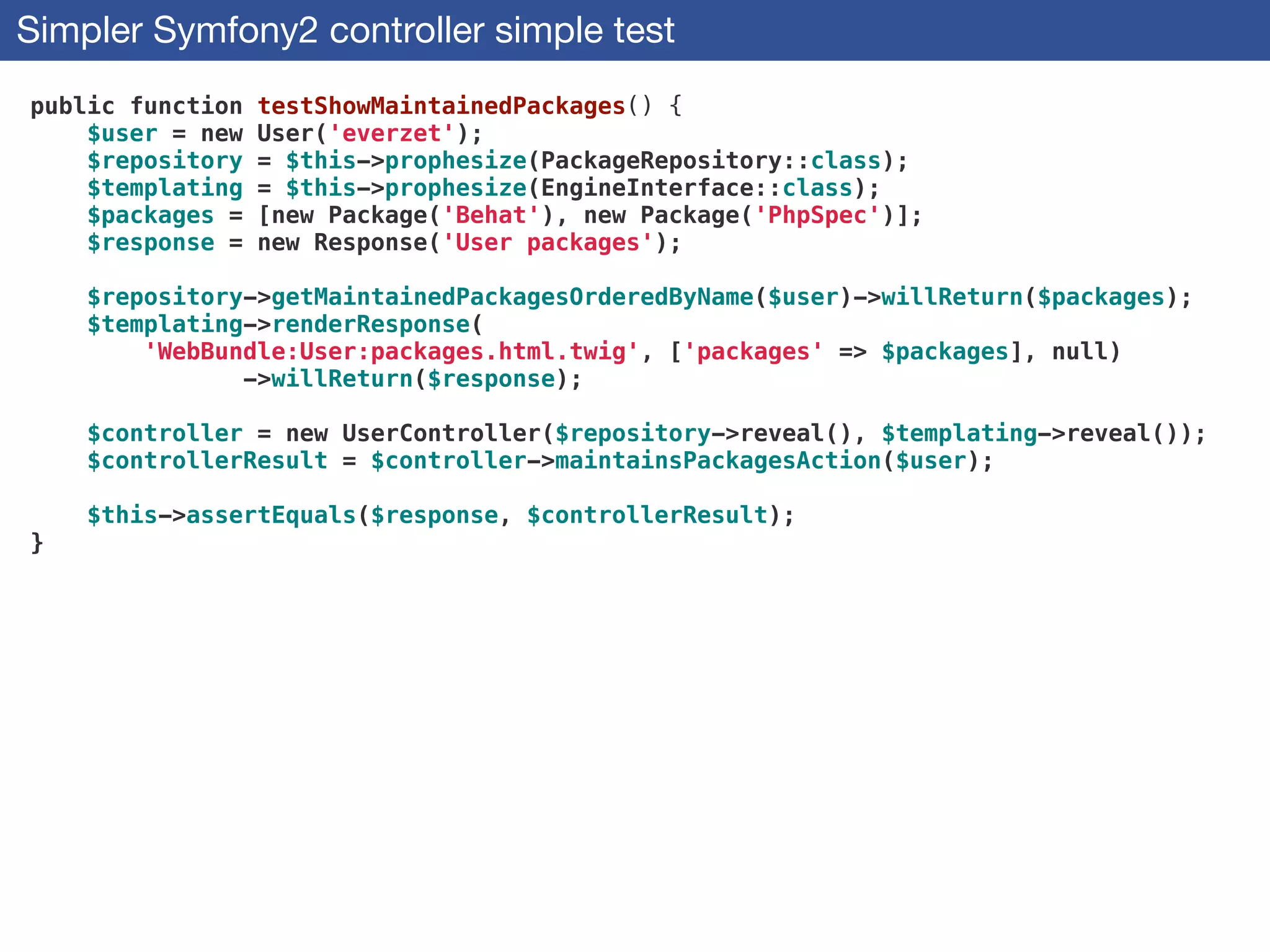 Simpler Symfony2 controller simple test
public function testShowMaintainedPackages() {
$user = new User('everzet');
$repository = $this->prophesize(PackageRepository::class);
$templating = $this->prophesize(EngineInterface::class);
$packages = [new Package('Behat'), new Package('PhpSpec')];
$response = new Response('User packages');
!
$repository->getMaintainedPackagesOrderedByName($user)->willReturn($packages);
$templating->renderResponse(
'WebBundle:User:packages.html.twig', ['packages' => $packages], null)
->willReturn($response);
!
$controller = new UserController($repository->reveal(), $templating->reveal());
$controllerResult = $controller->maintainsPackagesAction($user);
!
$this->assertEquals($response, $controllerResult);
}
 