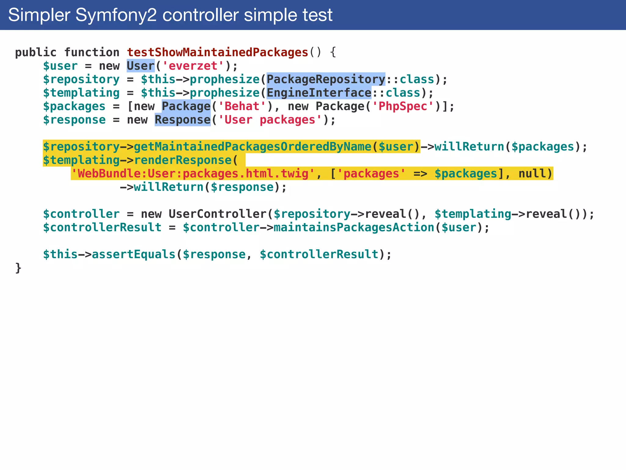 Simpler Symfony2 controller simple test
public function testShowMaintainedPackages() {
$user = new User('everzet');
$repository = $this->prophesize(PackageRepository::class);
$templating = $this->prophesize(EngineInterface::class);
$packages = [new Package('Behat'), new Package('PhpSpec')];
$response = new Response('User packages');
!
$repository->getMaintainedPackagesOrderedByName($user)->willReturn($packages);
$templating->renderResponse(
'WebBundle:User:packages.html.twig', ['packages' => $packages], null)
->willReturn($response);
!
$controller = new UserController($repository->reveal(), $templating->reveal());
$controllerResult = $controller->maintainsPackagesAction($user);
!
$this->assertEquals($response, $controllerResult);
}
 