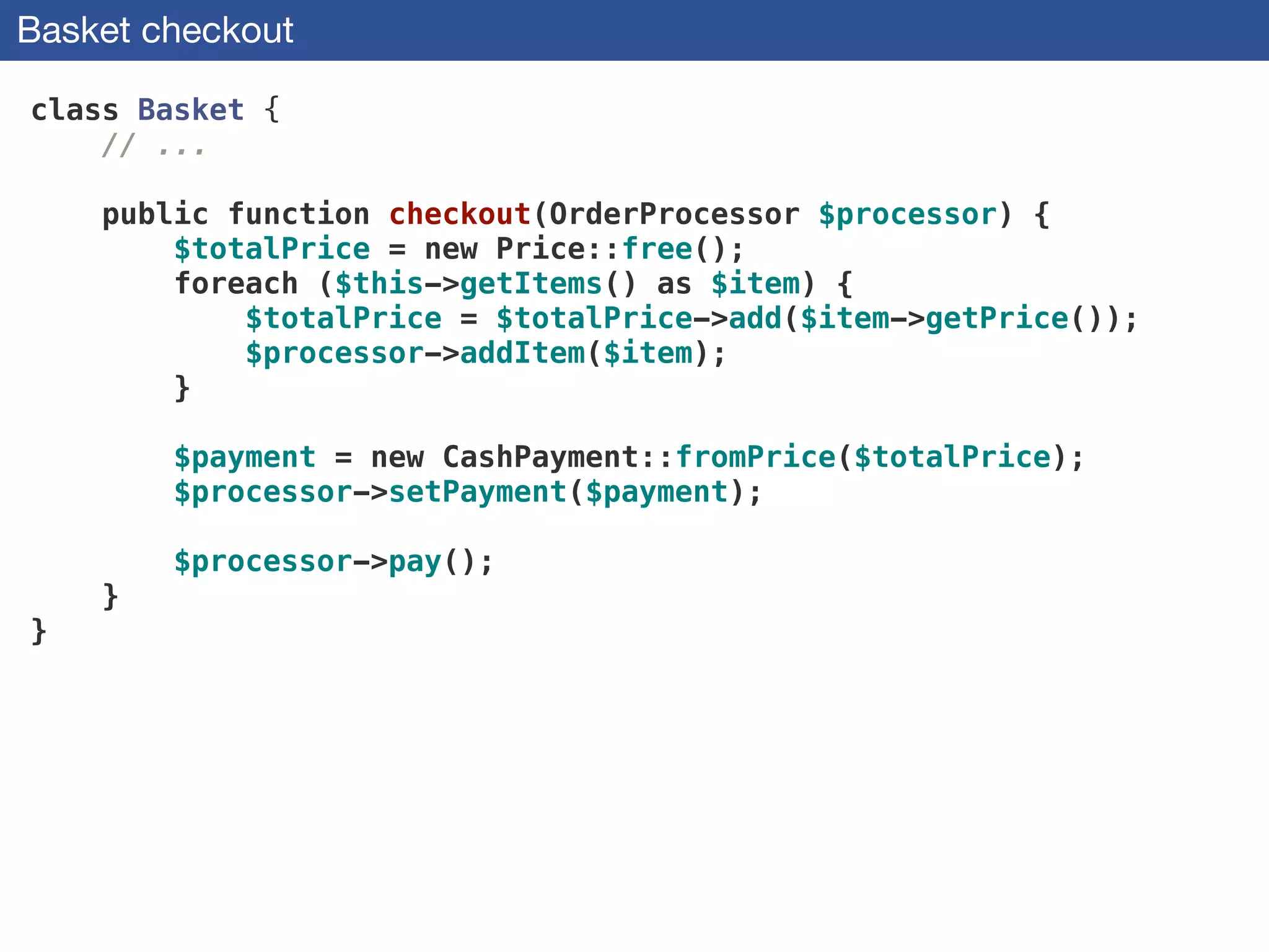 Basket checkout
class Basket {
// ...
!
public function checkout(OrderProcessor $processor) {
$totalPrice = new Price::free();
foreach ($this->getItems() as $item) {
$totalPrice = $totalPrice->add($item->getPrice());
$processor->addItem($item);
}
!
$payment = new CashPayment::fromPrice($totalPrice);
$processor->setPayment($payment);
 
$processor->pay();
}
}
 