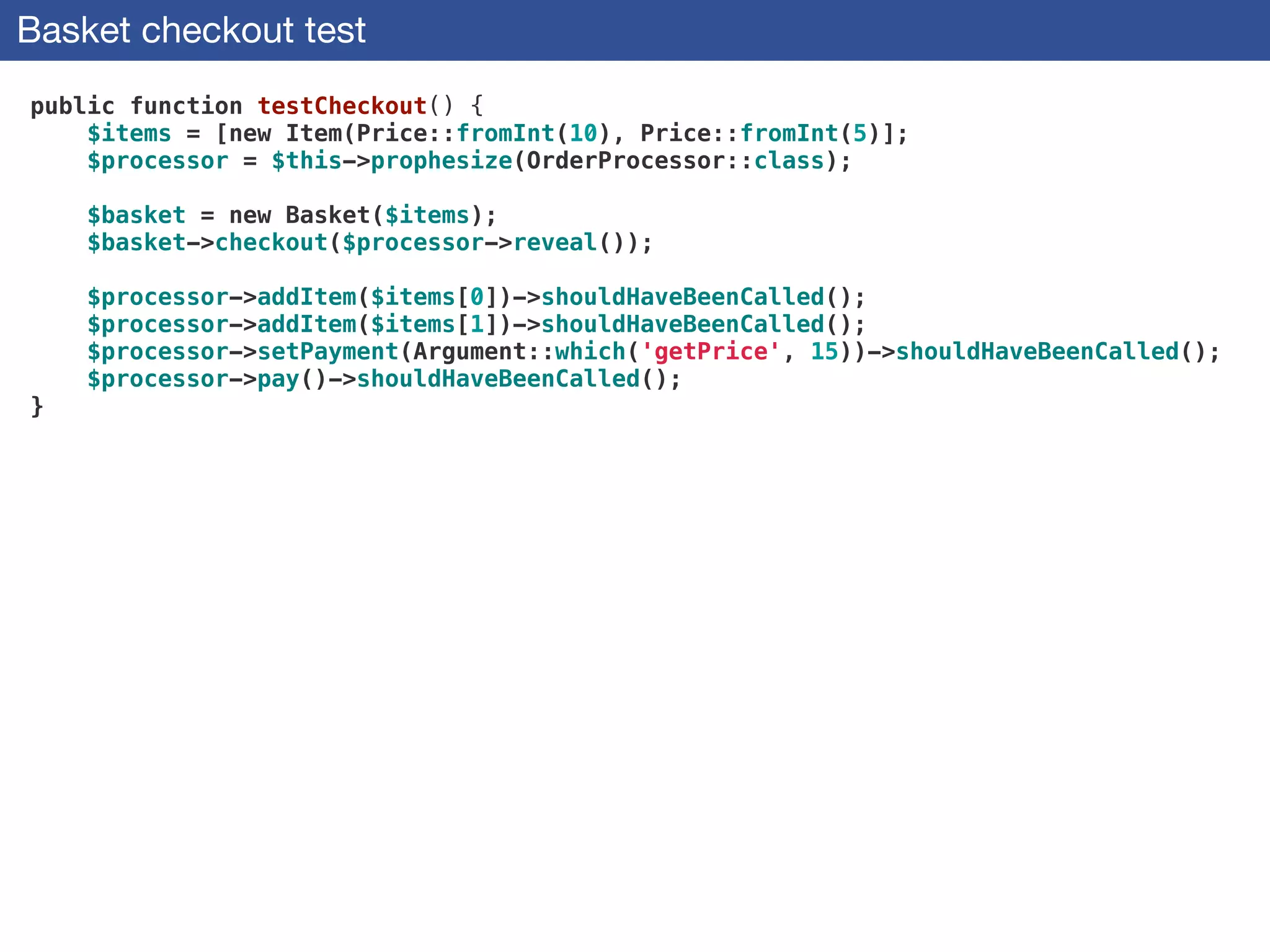 Basket checkout test
public function testCheckout() {
$items = [new Item(Price::fromInt(10), Price::fromInt(5)];
$processor = $this->prophesize(OrderProcessor::class);
 
$basket = new Basket($items);
$basket->checkout($processor->reveal());
 
$processor->addItem($items[0])->shouldHaveBeenCalled();
$processor->addItem($items[1])->shouldHaveBeenCalled();
$processor->setPayment(Argument::which('getPrice', 15))->shouldHaveBeenCalled();
$processor->pay()->shouldHaveBeenCalled();
}
 