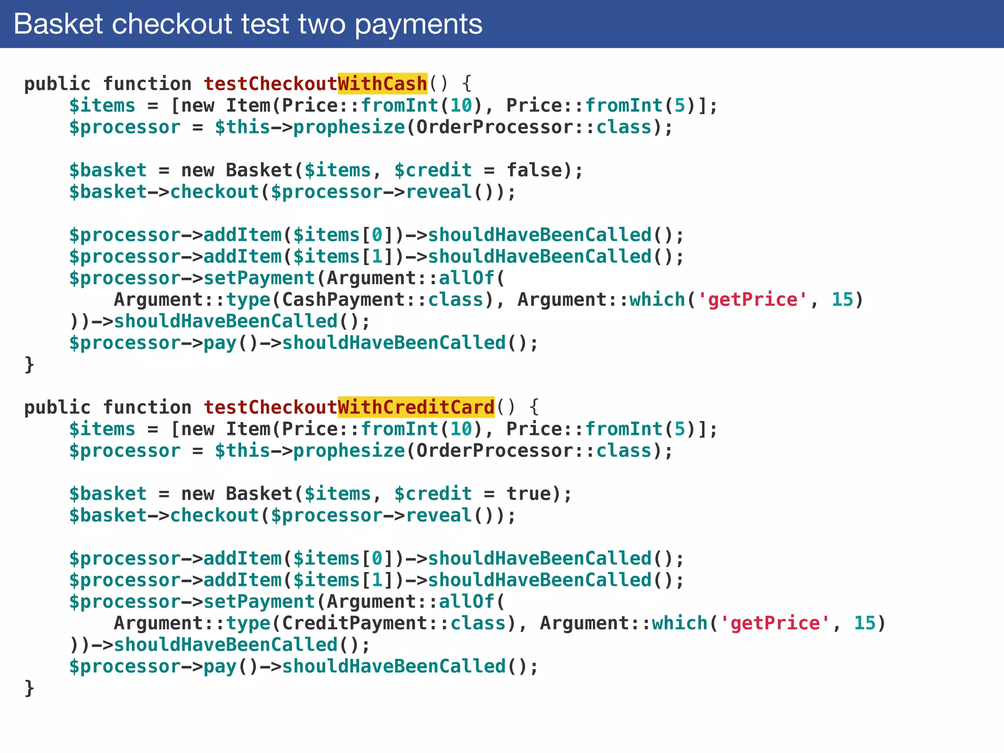 Basket checkout test two payments
public function testCheckoutWithCash() {
$items = [new Item(Price::fromInt(10), Price::fromInt(5)];
$processor = $this->prophesize(OrderProcessor::class);
 
$basket = new Basket($items, $credit = false);
$basket->checkout($processor->reveal());
 
$processor->addItem($items[0])->shouldHaveBeenCalled();
$processor->addItem($items[1])->shouldHaveBeenCalled();
$processor->setPayment(Argument::allOf(
Argument::type(CashPayment::class), Argument::which('getPrice', 15)
))->shouldHaveBeenCalled();
$processor->pay()->shouldHaveBeenCalled();
}
 
public function testCheckoutWithCreditCard() {
$items = [new Item(Price::fromInt(10), Price::fromInt(5)];
$processor = $this->prophesize(OrderProcessor::class);
 
$basket = new Basket($items, $credit = true);
$basket->checkout($processor->reveal());
 
$processor->addItem($items[0])->shouldHaveBeenCalled();
$processor->addItem($items[1])->shouldHaveBeenCalled();
$processor->setPayment(Argument::allOf(
Argument::type(CreditPayment::class), Argument::which('getPrice', 15)
))->shouldHaveBeenCalled();
$processor->pay()->shouldHaveBeenCalled();
}
 