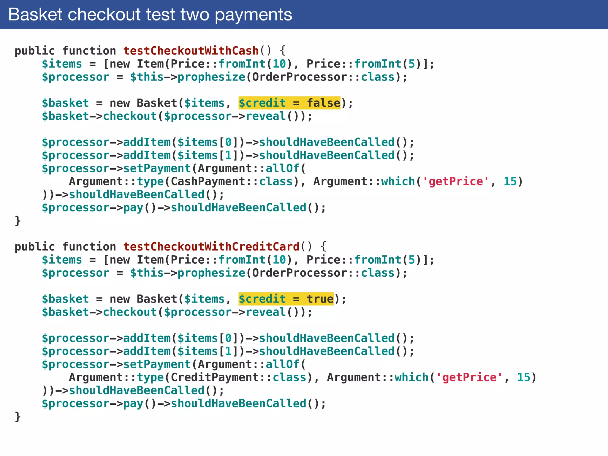 Basket checkout test two payments
public function testCheckoutWithCash() {
$items = [new Item(Price::fromInt(10), Price::fromInt(5)];
$processor = $this->prophesize(OrderProcessor::class);
 
$basket = new Basket($items, $credit = false);
$basket->checkout($processor->reveal());
 
$processor->addItem($items[0])->shouldHaveBeenCalled();
$processor->addItem($items[1])->shouldHaveBeenCalled();
$processor->setPayment(Argument::allOf(
Argument::type(CashPayment::class), Argument::which('getPrice', 15)
))->shouldHaveBeenCalled();
$processor->pay()->shouldHaveBeenCalled();
}
 
public function testCheckoutWithCreditCard() {
$items = [new Item(Price::fromInt(10), Price::fromInt(5)];
$processor = $this->prophesize(OrderProcessor::class);
 
$basket = new Basket($items, $credit = true);
$basket->checkout($processor->reveal());
 
$processor->addItem($items[0])->shouldHaveBeenCalled();
$processor->addItem($items[1])->shouldHaveBeenCalled();
$processor->setPayment(Argument::allOf(
Argument::type(CreditPayment::class), Argument::which('getPrice', 15)
))->shouldHaveBeenCalled();
$processor->pay()->shouldHaveBeenCalled();
}
 