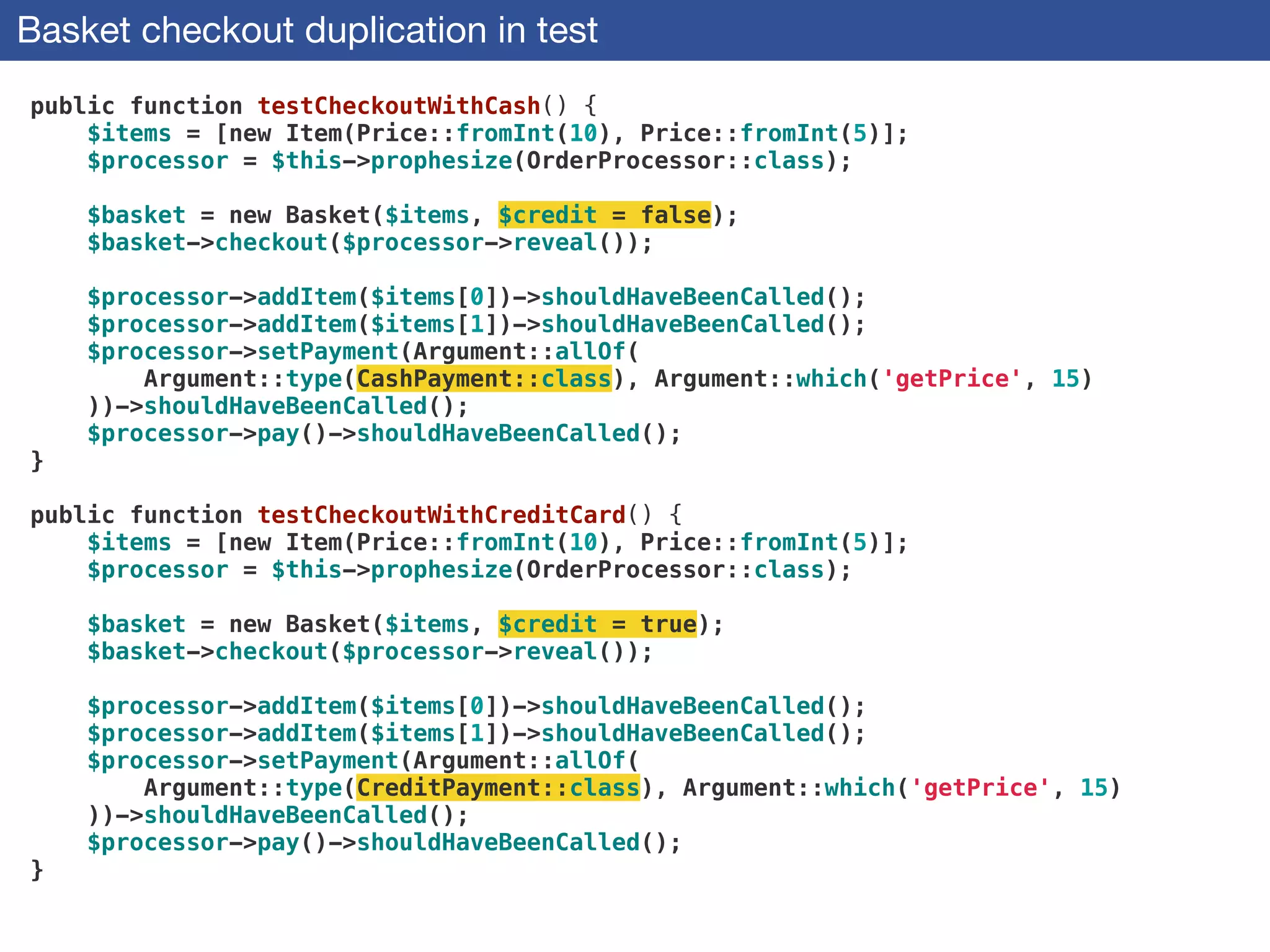 Basket checkout duplication in test
public function testCheckoutWithCash() {
$items = [new Item(Price::fromInt(10), Price::fromInt(5)];
$processor = $this->prophesize(OrderProcessor::class);
 
$basket = new Basket($items, $credit = false);
$basket->checkout($processor->reveal());
 
$processor->addItem($items[0])->shouldHaveBeenCalled();
$processor->addItem($items[1])->shouldHaveBeenCalled();
$processor->setPayment(Argument::allOf(
Argument::type(CashPayment::class), Argument::which('getPrice', 15)
))->shouldHaveBeenCalled();
$processor->pay()->shouldHaveBeenCalled();
}
 
public function testCheckoutWithCreditCard() {
$items = [new Item(Price::fromInt(10), Price::fromInt(5)];
$processor = $this->prophesize(OrderProcessor::class);
 
$basket = new Basket($items, $credit = true);
$basket->checkout($processor->reveal());
 
$processor->addItem($items[0])->shouldHaveBeenCalled();
$processor->addItem($items[1])->shouldHaveBeenCalled();
$processor->setPayment(Argument::allOf(
Argument::type(CreditPayment::class), Argument::which('getPrice', 15)
))->shouldHaveBeenCalled();
$processor->pay()->shouldHaveBeenCalled();
}
 