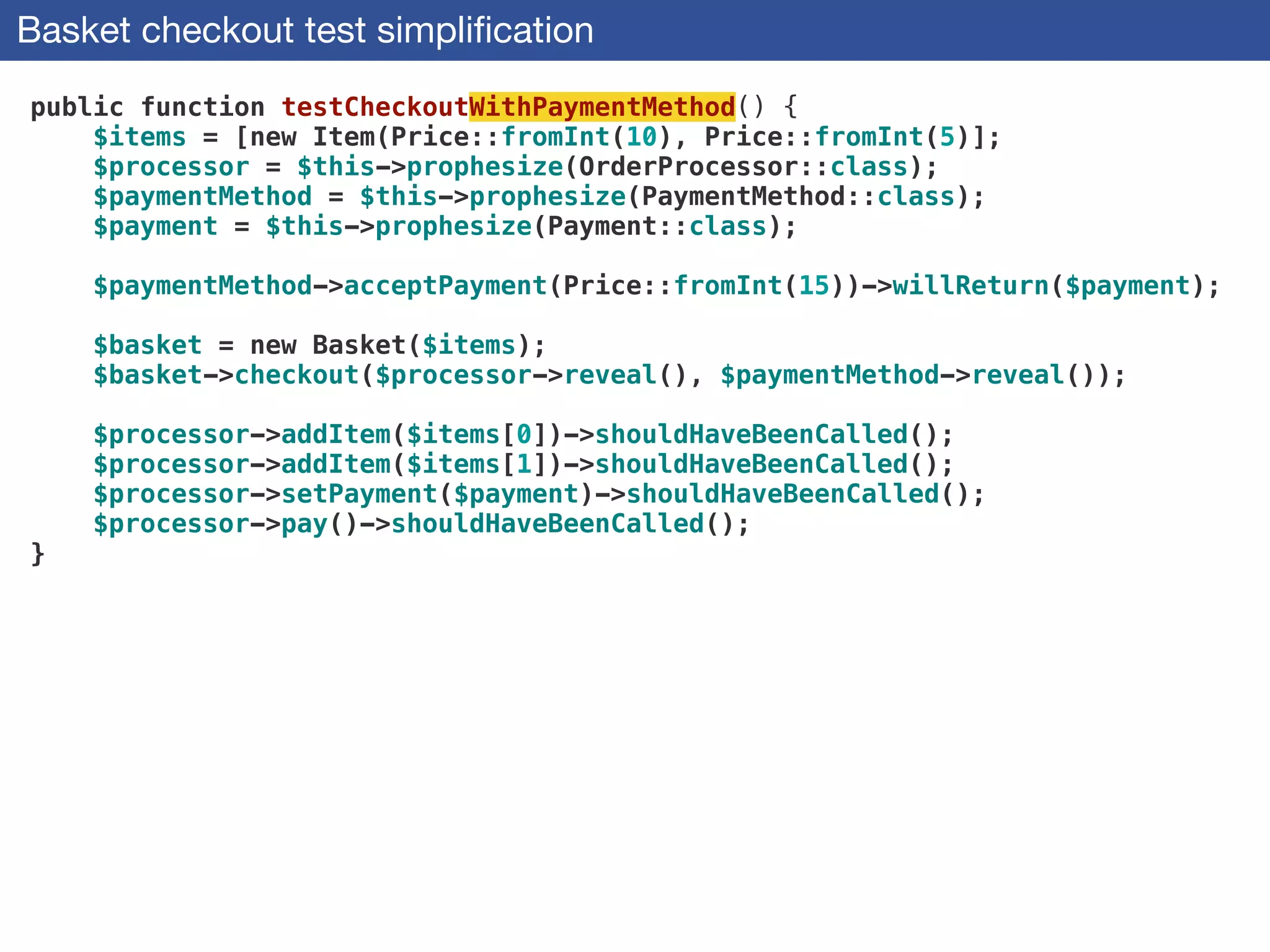 Basket checkout test simpliﬁcation
public function testCheckoutWithPaymentMethod() {
$items = [new Item(Price::fromInt(10), Price::fromInt(5)];
$processor = $this->prophesize(OrderProcessor::class);
$paymentMethod = $this->prophesize(PaymentMethod::class);
$payment = $this->prophesize(Payment::class);
 
$paymentMethod->acceptPayment(Price::fromInt(15))->willReturn($payment);
 
$basket = new Basket($items);
$basket->checkout($processor->reveal(), $paymentMethod->reveal());
 
$processor->addItem($items[0])->shouldHaveBeenCalled();
$processor->addItem($items[1])->shouldHaveBeenCalled();
$processor->setPayment($payment)->shouldHaveBeenCalled();
$processor->pay()->shouldHaveBeenCalled();
}
 