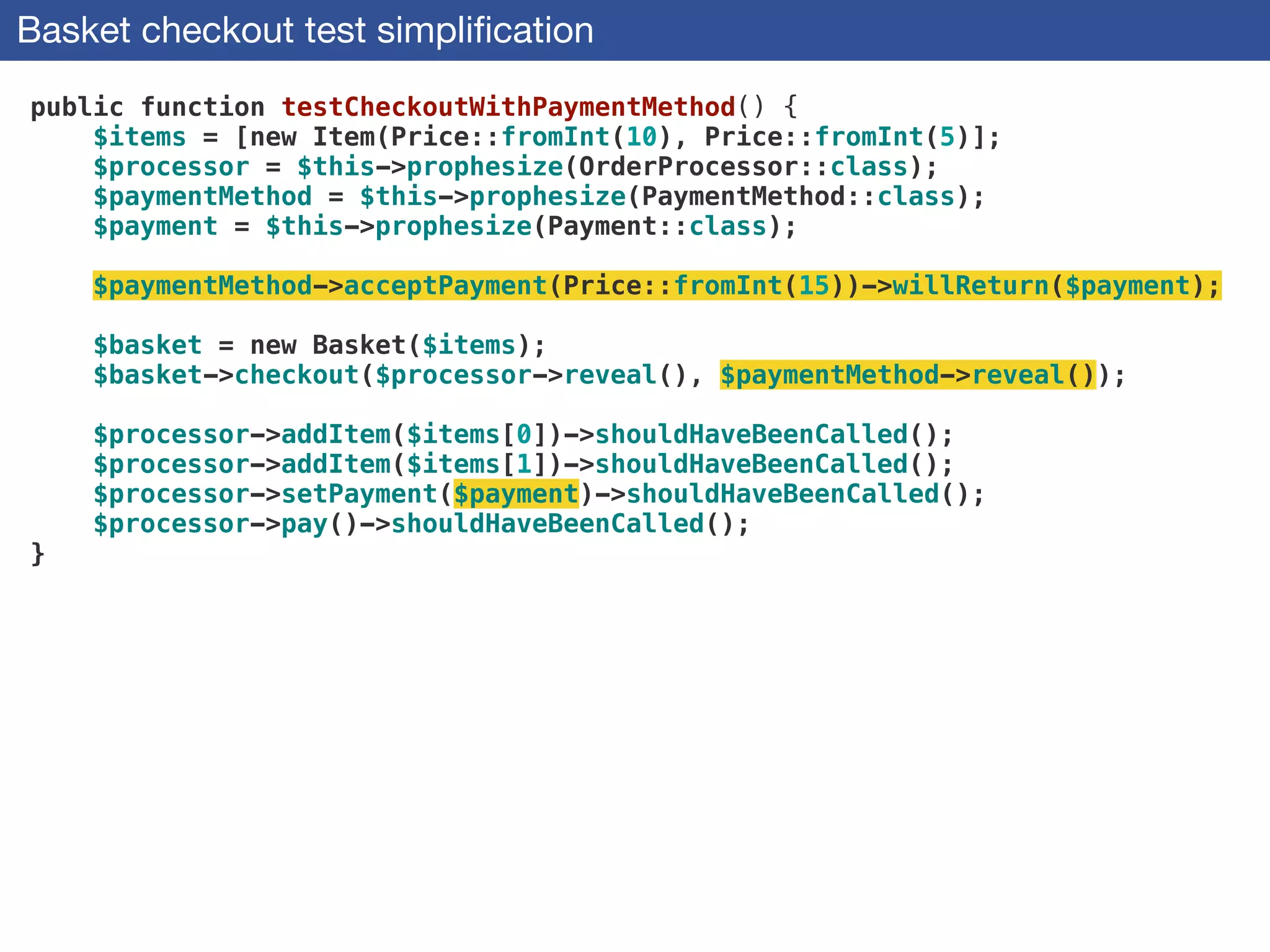 Basket checkout test simpliﬁcation
public function testCheckoutWithPaymentMethod() {
$items = [new Item(Price::fromInt(10), Price::fromInt(5)];
$processor = $this->prophesize(OrderProcessor::class);
$paymentMethod = $this->prophesize(PaymentMethod::class);
$payment = $this->prophesize(Payment::class);
 
$paymentMethod->acceptPayment(Price::fromInt(15))->willReturn($payment);
 
$basket = new Basket($items);
$basket->checkout($processor->reveal(), $paymentMethod->reveal());
 
$processor->addItem($items[0])->shouldHaveBeenCalled();
$processor->addItem($items[1])->shouldHaveBeenCalled();
$processor->setPayment($payment)->shouldHaveBeenCalled();
$processor->pay()->shouldHaveBeenCalled();
}
 